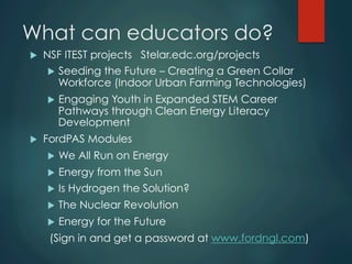 What can educators do?
u  NSF ITEST projects Stelar.edc.org/projects
u  Seeding the Future – Creating a Green Collar
Workforce (Indoor Urban Farming Technologies)
u  Engaging Youth in Expanded STEM Career
Pathways through Clean Energy Literacy
Development
u  FordPAS Modules
u  We All Run on Energy
u  Energy from the Sun
u  Is Hydrogen the Solution?
u  The Nuclear Revolution
u  Energy for the Future
(Sign in and get a password at www.fordngl.com)
 