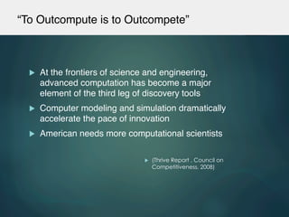 “To Outcompute is to Outcompete”!
u  At the frontiers of science and engineering,
advanced computation has become a major
element of the third leg of discovery tools !
u  Computer modeling and simulation dramatically
accelerate the pace of innovation!
u  American needs more computational scientists!
u  (Thrive Report , Council on
Competitiveness, 2008)
 
