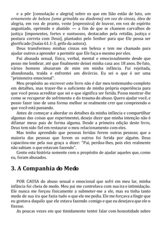 e a pôr [consolação e alegria] sobre os que em Sião estão de luto, um
ornamento de beleza (uma grinalda ou diadema) em vez de cinzas, óleo de
alegria, em vez de pranto, veste [expressiva] de louvor, em vez de espírito
angustiado, oprimido e abatido — a fim de que se chamem carvalhos de
justiça [imponentes, fortes e suntuosos, destacados pela retidão, justiça e
postura correta com Deus], plantados pelo Senhor para que Ele possa ser
glorificado (Isaías 61.1-3, grifo da autora).
Deus transformou minhas cinzas em beleza e tem me chamado para
ajudar outros a aprender a permitir que Ele faça o mesmo por eles.
Fui abusada sexual, física, verbal, mental e emocionalmente desde que
posso me lembrar, até que finalmente deixei minha casa aos 18 anos. De fato,
vários homens abusaram de mim em minha infância. Fui rejeitada,
abandonada, traída e enfrentei um divórcio. Eu sei o que é ser uma
"prisioneira emocional".
Meu propósito ao escrever este livro não é dar meu testemunho completo
em detalhes, mas trazer-lhe o suficiente de minha própria experiência para
que você possa acreditar que sei o que significa ser ferida. Posso mostrar-lhe
como se recuperar do sofrimento e do trauma do abuso. Quero ajudar você, e
posso fazer isso de uma forma melhor se realmente crer que compreendo o
que você está passando.
Antes de começar a abordar os detalhes da minha infância e compartilhar
algumas das coisas que experimentei, desejo dizer que minha intenção não é
difamar meus pais de forma alguma. Desde a primeira edição deste livro,
Deus tem sido fiel em restaurar o meu relacionamento com eles.
Mas tenho aprendido que pessoas feridas ferem outras pessoas; que a
maioria das pessoas que ferem os outros foi ferida por alguém. Deus
capacitou-me pela sua graça a dizer: "Pai, perdoa-lhes, pois eles realmente
não sabiam o que estavam fazendo".
Conto esta história somente com o propósito de ajudar aqueles que, como
eu, foram abusados.
3. A Companhia do Medo
POR CAUSA do abuso sexual e emocional que sofri em meu lar, minha
infância foi cheia de medo. Meu pai me controlava com sua ira e intimidação.
Ele nunca me forçou fisicamente a submeter-me a ele, mas eu tinha tanto
medo de sua ira que fazia tudo o que ele me pedia. Ele me forçava a fingir que
eu gostava daquilo que ele estava fazendo comigo e que eu desejava que ele o
fizesse.
As poucas vezes em que timidamente tentei falar com honestidade sobre
 