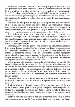 Finalmente, Deus nos permitiu trazer meus pais para St. Louis para que
eles pudessem estar mais próximos de nós e pudéssemos cuidar deles. Isso
foi muito difícil para mim, porque eu tinha com eles um relacionamento
superficial, polido, do tipo "vejo-vocês-no-feriado", até aquele momento. Eu
não sentia mais qualquer amargura ou ressentimento em meu coração, mas
não queria andar nenhuma milha extra para cuidar de suas necessidades
diárias.
Mas trazê-los para perto era algo que Deus especificamente colocara em
meu coração. Não recomendo que outros façam isso simplesmente porque
Deus me disse para fazê-lo. Obviamente, se alguém ainda está em perigo de
um iminente abuso, não creio que Deus o dirigiria a fazer isso. Mas meus pais
eram idosos e precisavam de atenção que somente nós poderíamos dar.
Quando Deus nos disse para comprar uma casa para eles, pensei que
deveríamos comprar uma casa qualquer, mas Deus disse para comprar uma
boa casa. E assim nós compramos uma casa muito boa, que ficava a menos de
dez minutos da nossa casa. Compramos os móveis, um carro e, basicamente,
tudo de que eles precisavam.
Novamente, devo admitir que isso não foi fácil para mim, mas eu sabia que
Deus estava dizendo para fazê-lo. Não tenho certeza do que aconteceria se eu
não tivesse sido obediente, mas sei que Deus tem me abençoado de formas
específicas porque me dispus a fazer o que Ele mandou. Deus tem abençoado
nosso ministério simplesmente porque fui fiel em fazer o que Ele disse com
relação aos meus pais, muito embora fosse difícil. É importante compreender
que algumas vezes Deus nos pede coisas difíceis.
Nos primeiros três anos após meus pais terem mudado para perto, não
houve qualquer mudança em meu pai. Ele não tentava mais abusar de mim,
mas ainda era mesquinho, rancoroso e amargo, sempre respondendo à vida
com a mesma atitude ruim. Suas expressões simplesmente faziam com que
eu me retraísse, porque ele agia de forma muito miserável. Ele ainda não
tratava bem minha mãe, mas nós, simplesmente, continuamos mostrando-lhe
ternura e amor.
Fizemos muitas coisas boas por meu pai por vários anos antes que ele
finalmente começasse a dizer: "Obrigado. Eu gostei disso. Vocês são bons
para nós".
Senti que tínhamos feito tudo o que podíamos fazer por meu pai. Chegou,
então, o momento em que tínhamos apenas de esperar. A coisa importante a
lembrarmos enquanto esperamos que Deus se mova na vida de alguém ou
em nossa própria vida é apenas nos mantermos fazendo o que sabemos que é
certo fazer.
Um bom conselho que aprendi com essa experiência é: Obedeça a Deus e
faça as coisas à maneira dEle Pode parecer difícil algumas vezes, mas é mais
 