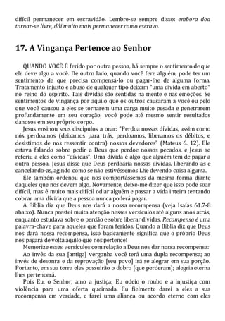 difícil permanecer em escravidão. Lembre-se sempre disso: embora doa
tornar-se livre, dói muito mais permanecer como escravo.
17. A Vingança Pertence ao Senhor
QUANDO VOCÊ É ferido por outra pessoa, há sempre o sentimento de que
ele deve algo a você. De outro lado, quando você fere alguém, pode ter um
sentimento de que precisa compensá-lo ou pagar-lhe de alguma forma.
Tratamento injusto e abuso de qualquer tipo deixam "uma dívida em aberto"
no reino do espírito. Tais dívidas são sentidas na mente e nas emoções. Se
sentimentos de vingança por aquilo que os outros causaram a você ou pelo
que você causou a eles se tornarem uma carga muito pesada e penetrarem
profundamente em seu coração, você pode até mesmo sentir resultados
danosos em seu próprio corpo.
Jesus ensinou seus discípulos a orar: "Perdoa nossas dívidas, assim como
nós perdoamos (deixamos para trás, perdoamos, liberamos os débitos, e
desistimos de nos ressentir contra) nossos devedores" (Mateus 6. 12). Ele
estava falando sobre pedir a Deus que perdoe nossos pecados, e Jesus se
referiu a eles como "dívidas". Uma dívida é algo que alguém tem de pagar a
outra pessoa. Jesus disse que Deus perdoaria nossas dívidas, liberando-as e
cancelando-as, agindo como se não estivéssemos Lhe devendo coisa alguma.
Ele também ordenou que nos comportássemos da mesma forma diante
daqueles que nos devem algo. Novamente, deixe-me dizer que isso pode soar
difícil, mas é muito mais difícil odiar alguém e passar a vida inteira tentando
cobrar uma dívida que a pessoa nunca poderá pagar.
A Bíblia diz que Deus nos dará a nossa recompensa (veja Isaías 61.7-8
abaixo). Nunca prestei muita atenção nesses versículos até alguns anos atrás,
enquanto estudava sobre o perdão e sobre liberar dívidas. Recompensa é uma
palavra-chave para aqueles que foram feridos. Quando a Bíblia diz que Deus
nos dará nossa recompensa, isso basicamente significa que o próprio Deus
nos pagará de volta aquilo que nos pertence!
Memorize esses versículos com relação a Deus nos dar nossa recompensa:
Ao invés da sua [antiga] vergonha você terá uma dupla recompensa; ao
invés de desonra e da reprovação [seu povo] irá se alegrar em sua porção.
Portanto, em sua terra eles possuirão o dobro [que perderam]; alegria eterna
lhes pertencerá.
Pois Eu, o Senhor, amo a justiça; Eu odeio o roubo e a injustiça com
violência para uma oferta queimada. Eu fielmente darei a eles a sua
recompensa em verdade, e farei uma aliança ou acordo eterno com eles
 