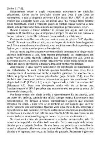 (Isaías 61.7-8).
Discutiremos sobre a dupla recompensa novamente em capítulos
posteriores. Vários outros versículos dizem que Deus é um Deus de
recompensa e que a vingança pertence a Ele. Isaías 49,4 (ARA) é um dos
trechos que o Espírito Santo usou em minha vida: "Eu mesmo disse: debalde
tenho trabalhado, inútil e vãmente gastei as minhas forças; todavia, o meu
direito está perante o Senhor, a minha recompensa, perante o meu Deus".
Buscar vingança é tentar retribuir às pessoas por algum mal que elas
causaram. O problema é que a vingança é sempre em vão, ela não remove a
dor ou restaura o dano. Ela realmente causa mais dor e sofrimento.
Certamente trabalhei em vão por muitos anos. A palavra "vã" significa
"inútil". Se você trabalha em vão, seus esforços são inúteis. Isso desgastará
você física, mental e emocionalmente, caso você tente retribuir àqueles que o
feriram, ou a todos aqueles que você tem ferido.
Muitas vezes, aqueles a quem você tem odiado ou tentado se vingar estão
vivendo indiferentes a isso, nem mesmo percebendo ou interessados em
como você se sente. Querido sofredor, isso é trabalhar em vão. Como as
Escrituras dizem, eu gastava minha força em vão; todos meus esforços eram
fúteis até que eu aprendesse a buscar a Deus por minha recompensa.
Recompensa é uma palavra semelhante em significado ao pagamento de
um trabalhador. Se você foi ferido quando trabalhava para Deus, Ele o
recompensará. A recompensa também significa galardão. De acordo com a
Bíblia, o próprio Deus é nosso galardoador (veja Gênesis 15.1), mas Ele
também nos recompensa ao fazer coisas especiais para nós, dando-nos "uma
alegria indizível" (1 Pedro 1.8) e a paz "que excede a todo o entendimento"
(Filipenses 4.7). Deus tem abençoado minha vida de tal forma que,
freqüentemente, é difícil perceber que realmente sou eu quem se sente tão
bem e é tão abençoada.
Por longo tempo, vivi cheia de ódio e ressentimento. Eu era amarga, com
um peso nos ombros, sentindo-me infeliz comigo mesma. Extravasava meu
ressentimento em direção a todos, especialmente àqueles que estavam
tentando me amar. .. Você tem de se lembrar de que daquilo que você se
enche também será alimentado. Quando você está cheio de ira, amargura e
ressentimento, não somente envenena outros relacionamentos, mas também
envenena a si mesmo. O que está em seu coração brota em sua conversa, em
suas atitudes, e mesmo na linguagem do seu corpo e em seu tom da voz.
Se você está cheio de pensamentos e atitudes envenenadas, não há
maneira de impedi-los de afetar toda sua vida. Deixe esse negócio de cobrar
dívidas para o próprio Senhor. Ele é o único que pode fazer o trabalho de
maneira adequada. Alinhe-se com os caminhos de Deus, e Ele cobrará suas
dívidas e o reparará por todas as feridas do passado. Realmente é glorioso
 