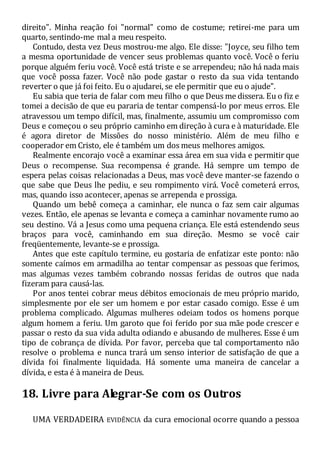 direito". Minha reação foi "normal" como de costume; retirei-me para um
quarto, sentindo-me mal a meu respeito.
Contudo, desta vez Deus mostrou-me algo. Ele disse: "Joyce, seu filho tem
a mesma oportunidade de vencer seus problemas quanto você. Você o feriu
porque alguém feriu você. Você está triste e se arrependeu; não há nada mais
que você possa fazer. Você não pode gastar o resto da sua vida tentando
reverter o que já foi feito. Eu o ajudarei, se ele permitir que eu o ajude".
Eu sabia que teria de falar com meu filho o que Deus me dissera. Eu o fiz e
tomei a decisão de que eu pararia de tentar compensá-lo por meus erros. Ele
atravessou um tempo difícil, mas, finalmente, assumiu um compromisso com
Deus e começou o seu próprio caminho em direção à cura e à maturidade. Ele
é agora diretor de Missões do nosso ministério. Além de meu filho e
cooperador em Cristo, ele é também um dos meus melhores amigos.
Realmente encorajo você a examinar essa área em sua vida e permitir que
Deus o recompense. Sua recompensa é grande. Há sempre um tempo de
espera pelas coisas relacionadas a Deus, mas você deve manter-se fazendo o
que sabe que Deus lhe pediu, e seu rompimento virá. Você cometerá erros,
mas, quando isso acontecer, apenas se arrependa e prossiga.
Quando um bebê começa a caminhar, ele nunca o faz sem cair algumas
vezes. Então, ele apenas se levanta e começa a caminhar novamente rumo ao
seu destino. Vá a Jesus como uma pequena criança. Ele está estendendo seus
braços para você, caminhando em sua direção. Mesmo se você cair
freqüentemente, levante-se e prossiga.
Antes que este capítulo termine, eu gostaria de enfatizar este ponto: não
somente caímos em armadilha ao tentar compensar as pessoas que ferimos,
mas algumas vezes também cobrando nossas feridas de outros que nada
fizeram para causá-las.
Por anos tentei cobrar meus débitos emocionais de meu próprio marido,
simplesmente por ele ser um homem e por estar casado comigo. Esse é um
problema complicado. Algumas mulheres odeiam todos os homens porque
algum homem a feriu. Um garoto que foi ferido por sua mãe pode crescer e
passar o resto da sua vida adulta odiando e abusando de mulheres. Esse é um
tipo de cobrança de dívida. Por favor, perceba que tal comportamento não
resolve o problema e nunca trará um senso interior de satisfação de que a
dívida foi finalmente liquidada. Há somente uma maneira de cancelar a
dívida, e esta é à maneira de Deus.
18. Livre para Alegrar-Se com os Outros
UMA VERDADEIRA EVIDÊNCIA da cura emocional ocorre quando a pessoa
 