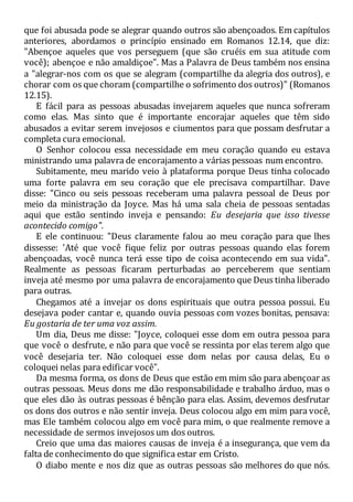 que foi abusada pode se alegrar quando outros são abençoados. Em capítulos
anteriores, abordamos o princípio ensinado em Romanos 12.14, que diz:
"Abençoe aqueles que vos perseguem (que são cruéis em sua atitude com
você); abençoe e não amaldiçoe". Mas a Palavra de Deus também nos ensina
a "alegrar-nos com os que se alegram (compartilhe da alegria dos outros), e
chorar com os que choram (compartilhe o sofrimento dos outros)" (Romanos
12.15).
E fácil para as pessoas abusadas invejarem aqueles que nunca sofreram
como elas. Mas sinto que é importante encorajar aqueles que têm sido
abusados a evitar serem invejosos e ciumentos para que possam desfrutar a
completa cura emocional.
O Senhor colocou essa necessidade em meu coração quando eu estava
ministrando uma palavra de encorajamento a várias pessoas num encontro.
Subitamente, meu marido veio à plataforma porque Deus tinha colocado
uma forte palavra em seu coração que ele precisava compartilhar. Dave
disse: "Cinco ou seis pessoas receberam uma palavra pessoal de Deus por
meio da ministração da Joyce. Mas há uma sala cheia de pessoas sentadas
aqui que estão sentindo inveja e pensando: Eu desejaria que isso tivesse
acontecido comigo".
E ele continuou: "Deus claramente falou ao meu coração para que lhes
dissesse: 'Até que você fique feliz por outras pessoas quando elas forem
abençoadas, você nunca terá esse tipo de coisa acontecendo em sua vida".
Realmente as pessoas ficaram perturbadas ao perceberem que sentiam
inveja até mesmo por uma palavra de encorajamento que Deus tinha liberado
para outras.
Chegamos até a invejar os dons espirituais que outra pessoa possui. Eu
desejava poder cantar e, quando ouvia pessoas com vozes bonitas, pensava:
Eu gostaria de ter uma voz assim.
Um dia, Deus me disse: "Joyce, coloquei esse dom em outra pessoa para
que você o desfrute, e não para que você se ressinta por elas terem algo que
você desejaria ter. Não coloquei esse dom nelas por causa delas, Eu o
coloquei nelas para edificar você".
Da mesma forma, os dons de Deus que estão em mim são para abençoar as
outras pessoas. Meus dons me dão responsabilidade e trabalho árduo, mas o
que eles dão às outras pessoas é bênção para elas. Assim, devemos desfrutar
os dons dos outros e não sentir inveja. Deus colocou algo em mim para você,
mas Ele também colocou algo em você para mim, o que realmente remove a
necessidade de sermos invejosos um dos outros.
Creio que uma das maiores causas de inveja é a insegurança, que vem da
falta de conhecimento do que significa estar em Cristo.
O diabo mente e nos diz que as outras pessoas são melhores do que nós.
 