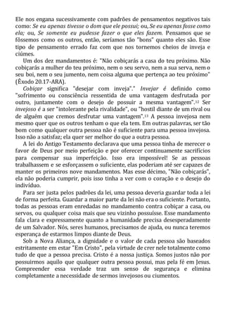 Ele nos engana sucessivamente com padrões de pensamentos negativos tais
como: Se eu apenas tivesse o dom que ele possui; ou, Se eu apenas fosse como
ela; ou, Se somente eu pudesse fazer o que eles fazem. Pensamos que se
fôssemos como os outros, então, seríamos tão "bons" quanto eles são. Esse
tipo de pensamento errado faz com que nos tornemos cheios de inveja e
ciúmes.
Um dos dez mandamentos é: "Não cobiçarás a casa do teu próximo. Não
cobiçarás a mulher do teu próximo, nem o seu servo, nem a sua serva, nem o
seu boi, nem o seu jumento, nem coisa alguma que pertença ao teu próximo"
(Êxodo 20.17-ARA).
Cobiçar significa "desejar com inveja"." Invejar é definido como
"sofrimento ou consciência ressentida de uma vantagem desfrutada por
outro, juntamente com o desejo de possuir a mesma vantagem".12 Ser
invejoso é a ser "intolerante pela rivalidade", ou "hostil diante de um rival ou
de alguém que cremos desfrutar uma vantagem".13 A pessoa invejosa nem
mesmo quer que os outros tenham o que ela tem. Em outras palavras, ser tão
bom como qualquer outra pessoa não é suficiente para uma pessoa invejosa.
Isso não a satisfaz; ela quer ser melhor do que a outra pessoa.
A lei do Antigo Testamento declarava que uma pessoa tinha de merecer o
favor de Deus por meio perfeição e por oferecer continuamente sacrifícios
para compensar sua imperfeição. Isso era impossível! Se as pessoas
trabalhassem e se esforçassem o suficiente, elas poderiam até ser capazes de
manter os primeiros nove mandamentos. Mas esse décimo, "Não cobiçarás",
ela não poderia cumprir, pois isso tinha a ver com o coração e o desejo do
indivíduo.
Para ser justa pelos padrões da lei, uma pessoa deveria guardar toda a lei
de forma perfeita. Guardar a maior parte da lei não era o suficiente. Portanto,
todas as pessoas eram enredadas no mandamento contra cobiçar a casa, ou
servos, ou qualquer coisa mais que seu vizinho possuísse. Esse mandamento
fala clara e expressamente quanto a humanidade precisa desesperadamente
de um Salvador. Nós, seres humanos, precisamos de ajuda, ou nunca teremos
esperança de estarmos limpos diante de Deus.
Sob a Nova Aliança, a dignidade e o valor de cada pessoa são baseados
estritamente em estar "Em Cristo", pela virtude de crer nele totalmente como
tudo de que a pessoa precisa. Cristo é a nossa justiça. Somos justos não por
possuirmos aquilo que qualquer outra pessoa possui, mas pela fé em Jesus.
Compreender essa verdade traz um senso de segurança e elimina
completamente a necessidade de sermos invejosos ou ciumentos.
 