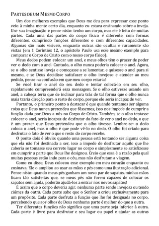 PARTES DE UM MESMOCORPO
Um dos melhores exemplos que Deus me deu para expressar esse ponto
veio à minha mente certo dia, enquanto eu estava ensinando sobre a inveja.
Use sua imaginação e pense nisto: tenho um corpo, mas ele é feito de muitas
partes. Cada uma das partes do corpo físico é diferente, com formas
diferentes, cumprindo funções diferentes e com diferentes capacidades.
Algumas são mais visíveis, enquanto outras são ocultas e raramente são
vistas (em 1 Coríntios 12, o apóstolo Paulo usa esse mesmo exemplo para
comparar o Corpo de Cristo com o nosso corpo físico).
Meus dedos podem colocar um anel, e meus olhos têm o prazer de poder
ver o dedo com o anel. Contudo, o olho nunca poderia colocar o anel. Agora,
se o olho sentisse inveja e começasse a se lamentar, e quisesse o anel para si
mesmo, e se Deus decidisse satisfazer o olho invejoso e atender ao meu
pedido, pense na confusão em que meu corpo estaria!
Se você tirar o anel do seu dedo e tentar colocá-lo em seu olho,
rapidamente compreenderá essa mensagem. Se o olho estivesse usando um
anel, a cabeça teria que de inclinar para trás de tal forma que o olho nunca
mais traria direção para o resto do corpo, porque ele seria incapaz de ver.
Portanto, o primeiro ponto a destacar é que quando tentamos ser alguma
coisa que Deus nunca pretendeu que fôssemos, isso nos impede de cumprir a
função dada por Deus a nós no Corpo de Cristo. Também, se o olho tentasse
colocar o anel, seria incapaz de desfrutar do fato de ver o anel no dedo, o que
é um prazer que Deus pretendeu que o olho tivesse. Lembre-se: o dedo
coloca o anel, mas o olho é que pode vê-lo no dedo. O olho foi criado para
desfrutar o fato de ver o que o resto do corpo recebe.
O ponto dois é óbvio: quando uma pessoa está tentando ser alguma coisa
que ela não foi destinada a ser, isso a impede de desfrutar aquilo que lhe
caberia se tomasse seu correto lugar no corpo e simplesmente se satisfizesse
em cumprir a parte que Deus lhe designou. Creio que essa é a razão pela qual
muitas pessoas estão indo para o céu, mas não desfrutam a viagem.
Como eu disse, Deus colocou esse exemplo em meu coração enquanto eu
ensinava. Ele o ampliou ao usar as mãos e pés como uma ilustração adicional.
Pense nisto: quando meus pés ganham um novo par de sapatos, minhas mãos
ficam tão satisfeitas que, se meus pés não forem capazes de colocar os
sapatos sem ajuda, poderão ajudá-los a entrar nos novos sapatos!
É assim que o corpo deveria agir: nenhuma parte sendo invejosa ou tendo
ciúmes da outra. Cada parte sabe que o Senhor a criou exclusivamente para
um propósito. Cada parte desfruta a função que lhe foi designada no corpo,
percebendo que aos olhos de Deus nenhuma parte é melhor do que a outra.
Ter diferentes funções não significa que uma parte seja inferior à outra.
Cada parte é livre para desfrutar e seu lugar ou papel e ajudar as outras
 