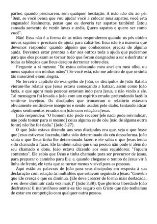 partes, quando precisarem, sem qualquer hesitação. A mão não diz ao pé:
"Bem, se você pensa que vou ajudar você a colocar seus sapatos, você está
enganado! Realmente, penso que eu deveria ter sapatos também! Estou
cansada somente de vestir luvas e anéis. Quero sapatos e quero ser como
você".
Não! Essa não é a forma de as mãos responderem quando os pés obtêm
novos sapatos e precisam de ajuda para calçá-los. Essa não é a maneira que
devemos responder quando alguém que conhecemos precisa de alguma
ajuda. Devemos estar prontos a dar aos outros toda a ajuda que pudermos
para que eles possam se tornar tudo que foram designados a ser e desfrutar e
todas as bênçãos que Deus desejou derramar sobre eles.
Pergunte a si mesmo: "Eu estou colocando meu anel em meu olho, ou
meus sapatos em minhas mãos"? Se você está, não me admiro de que se sinta
tão miserável e sem alegria.
No terceiro capítulo do evangelho de João, os discípulos de João Batista
vieram-lhe relatar que Jesus estava começando a batizar, assim como João
fazia, e que agora mais pessoas estavam indo para Jesus, e não vindo a ele.
Tal mensagem foi levada a João com um espírito errado: pretendendo fazê-lo
sentir-se invejoso. Os discípulos que trouxeram o relatório estavam
obviamente sentindo-se inseguros e sendo usados pelo diabo, tentando atiçar
alguns sentimentos errados em João com relação a Jesus.
João respondeu: "O homem não pode receber [ele nada pode reivindicar,
não pode tomar para si mesmo] coisa alguma se do céu [não de alguma outra
fonte] não lhe for dada." (João 3.27).
O que João estava dizendo aos seus discípulos era que, seja o que fosse
que Jesus estivesse fazendo, tinha sido determinado do céu dessa forma. João
sabia o que Deus tinha lhe determinado fazer, e ele sabia o que Jesus tenha
sido chamado a fazer. Ele também sabia que uma pessoa não pode ir além do
seu chamado e dons. João estava dizendo aos seus seguidores: "Fiquem
contentes". Ele sabia que Deus o tinha chamado para ser precursor de Jesus,
para preparar o caminho para Ele, e, quando chegasse o tempo de Jesus vir à
linha de frente, ele teria que se tornar menos visível para as pessoas.
Aqui estão as palavras de João para seus discípulos em resposta à sua
declaração com relação às multidões que estavam seguindo a Jesus: "Convém
que Ele cresça e que eu diminua. (Ele deve crescer de forma mais destacada;
e eu devo diminuir cada vez mais.)" (João 3.30). Que gloriosa liberdade João
desfrutava! E maravilhoso sentir-se tão seguro em Cristo que não tenhamos
de estar em competição com qualquer outra pessoa.
 