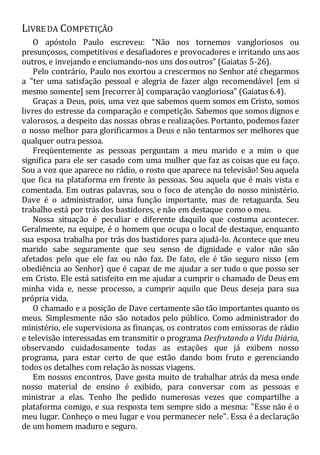 LIVRE DA COMPETIÇÃO
O apóstolo Paulo escreveu: "Não nos tornemos vangloriosos ou
presunçosos, competitivos e desafiadores e provocadores e irritando uns aos
outros, e invejando e enciumando-nos uns dos outros" (Gaiatas 5-26).
Pelo contrário, Paulo nos exortou a crescermos no Senhor até chegarmos
a "ter uma satisfação pessoal e alegria de fazer algo recomendável [em si
mesmo somente] sem [recorrer à] comparação vangloriosa" (Gaiatas 6.4).
Graças a Deus, pois, uma vez que sabemos quem somos em Cristo, somos
livres do estresse da comparação e competição. Sabemos que somos dignos e
valorosos, a despeito das nossas obras e realizações. Portanto, podemos fazer
o nosso melhor para glorificarmos a Deus e não tentarmos ser melhores que
qualquer outra pessoa.
Freqüentemente as pessoas perguntam a meu marido e a mim o que
significa para ele ser casado com uma mulher que faz as coisas que eu faço.
Sou a voz que aparece no rádio, o rosto que aparece na televisão! Sou aquela
que fica na plataforma em frente às pessoas. Sou aquela que é mais vista e
comentada. Em outras palavras, sou o foco de atenção do nosso ministério.
Dave é o administrador, uma função importante, mas de retaguarda. Seu
trabalho está por trás dos bastidores, e não em destaque como o meu.
Nossa situação é peculiar e diferente daquilo que costuma acontecer.
Geralmente, na equipe, é o homem que ocupa o local de destaque, enquanto
sua esposa trabalha por trás dos bastidores para ajudá-lo. Acontece que meu
marido sabe seguramente que seu senso de dignidade e valor não são
afetados pelo que ele faz ou não faz. De fato, ele é tão seguro nisso (em
obediência ao Senhor) que é capaz de me ajudar a ser tudo o que posso ser
em Cristo. Ele está satisfeito em me ajudar a cumprir o chamado de Deus em
minha vida e, nesse processo, a cumprir aquilo que Deus deseja para sua
própria vida.
O chamado e a posição de Dave certamente são tão importantes quanto os
meus. Simplesmente não são notados pelo público. Como administrador do
ministério, ele supervisiona as finanças, os contratos com emissoras de rádio
e televisão interessadas em transmitir o programa Desfrutando a Vida Diária,
observando cuidadosamente todas as estações que já exibem nosso
programa, para estar certo de que estão dando bom fruto e gerenciando
todos os detalhes com relação às nossas viagens.
Em nossos encontros, Dave gosta muito de trabalhar atrás da mesa onde
nosso material de ensino é exibido, para conversar com as pessoas e
ministrar a elas. Tenho lhe pedido numerosas vezes que compartilhe a
plataforma comigo, e sua resposta tem sempre sido a mesma: "Esse não é o
meu lugar. Conheço o meu lugar e vou permanecer nele". Essa é a declaração
de um homem maduro e seguro.
 