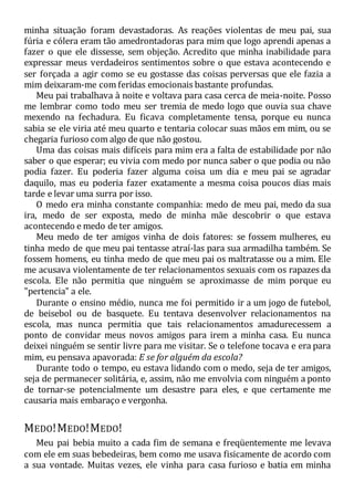 minha situação foram devastadoras. As reações violentas de meu pai, sua
fúria e cólera eram tão amedrontadoras para mim que logo aprendi apenas a
fazer o que ele dissesse, sem objeção. Acredito que minha inabilidade para
expressar meus verdadeiros sentimentos sobre o que estava acontecendo e
ser forçada a agir como se eu gostasse das coisas perversas que ele fazia a
mim deixaram-me com feridas emocionais bastante profundas.
Meu pai trabalhava à noite e voltava para casa cerca de meia-noite. Posso
me lembrar como todo meu ser tremia de medo logo que ouvia sua chave
mexendo na fechadura. Eu ficava completamente tensa, porque eu nunca
sabia se ele viria até meu quarto e tentaria colocar suas mãos em mim, ou se
chegaria furioso com algo de que não gostou.
Uma das coisas mais difíceis para mim era a falta de estabilidade por não
saber o que esperar; eu vivia com medo por nunca saber o que podia ou não
podia fazer. Eu poderia fazer alguma coisa um dia e meu pai se agradar
daquilo, mas eu poderia fazer exatamente a mesma coisa poucos dias mais
tarde e levar uma surra por isso.
O medo era minha constante companhia: medo de meu pai, medo da sua
ira, medo de ser exposta, medo de minha mãe descobrir o que estava
acontecendo e medo de ter amigos.
Meu medo de ter amigos vinha de dois fatores: se fossem mulheres, eu
tinha medo de que meu pai tentasse atraí-las para sua armadilha também. Se
fossem homens, eu tinha medo de que meu pai os maltratasse ou a mim. Ele
me acusava violentamente de ter relacionamentos sexuais com os rapazes da
escola. Ele não permitia que ninguém se aproximasse de mim porque eu
"pertencia" a ele.
Durante o ensino médio, nunca me foi permitido ir a um jogo de futebol,
de beisebol ou de basquete. Eu tentava desenvolver relacionamentos na
escola, mas nunca permitia que tais relacionamentos amadurecessem a
ponto de convidar meus novos amigos para irem a minha casa. Eu nunca
deixei ninguém se sentir livre para me visitar. Se o telefone tocava e era para
mim, eu pensava apavorada: E se for alguém da escola?
Durante todo o tempo, eu estava lidando com o medo, seja de ter amigos,
seja de permanecer solitária, e, assim, não me envolvia com ninguém a ponto
de tornar-se potencialmente um desastre para eles, e que certamente me
causaria mais embaraço e vergonha.
MEDO!MEDO!MEDO!
Meu pai bebia muito a cada fim de semana e freqüentemente me levava
com ele em suas bebedeiras, bem como me usava fisicamente de acordo com
a sua vontade. Muitas vezes, ele vinha para casa furioso e batia em minha
 