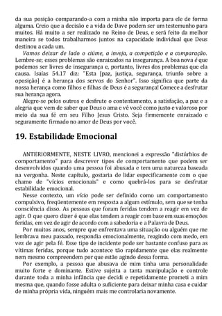 da sua posição comparando-a com a minha não importa para ele de forma
alguma. Creio que a decisão e a vida de Dave podem ser um testemunho para
muitos. Há muito a ser realizado no Reino de Deus, e será feito da melhor
maneira se todos trabalharmos juntos na capacidade individual que Deus
destinou a cada um.
Vamos deixar de lado o ciúme, a inveja, a competição e a comparação.
Lembre-se; esses problemas são enraizados na insegurança. A boa nova é que
podemos ser livres de insegurança e, portanto, livres dos problemas que ela
causa. Isaías 54.17 diz: "Esta [paz, justiça, segurança, triunfo sobre a
oposição] é a herança dos servos do Senhor". Isso significa que parte da
nossa herança como filhos e filhas de Deus é a segurança! Comece a desfrutar
sua herança agora.
Alegre-se pelos outros e desfrute o contentamento, a satisfação, a paz e a
alegria que vem de saber que Deus o ama e vê você como justo e valoroso por
meio da sua fé em seu Filho Jesus Cristo. Seja firmemente enraizado e
seguramente firmado no amor de Deus por você.
19. Estabilidade Emocional
ANTERIORMENTE, NESTE LIVRO, mencionei a expressão "distúrbios de
comportamento" para descrever tipos de comportamento que podem ser
desenvolvidos quando uma pessoa foi abusada e tem uma natureza baseada
na vergonha. Neste capítulo, gostaria de lidar especificamente com o que
chamo de "vícios emocionais" e como quebrá-los para se desfrutar
estabilidade emocional.
Nesse contexto, um vício pode ser definido como um comportamento
compulsivo, freqüentemente em resposta a algum estímulo, sem que se tenha
consciência disso. As pessoas que foram feridas tendem a reagir em vez de
agir. O que quero dizer é que elas tendem a reagir com base em suas emoções
feridas, em vez de agir de acordo com a sabedoria e a Palavra de Deus.
Por muitos anos, sempre que enfrentava uma situação ou alguém que me
lembrava meu passado, respondia emocionalmente, reagindo com medo, em
vez de agir pela fé. Esse tipo de incidente pode ser bastante confuso para as
vítimas feridas, porque tudo acontece tão rapidamente que elas realmente
nem mesmo compreendem por que estão agindo dessa forma.
Por exemplo, a pessoa que abusava de mim tinha uma personalidade
muito forte e dominante. Estive sujeita a tanta manipulação e controle
durante toda a minha infância que decidi e repetidamente prometi a mim
mesma que, quando fosse adulta o suficiente para deixar minha casa e cuidar
de minha própria vida, ninguém mais me controlaria novamente.
 