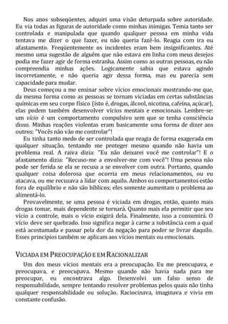 Nos anos subseqüentes, adquiri uma visão deturpada sobre autoridade.
Eu via todas as figuras de autoridade como minhas inimigas. Temia tanto ser
controlada e manipulada que quando qualquer pessoa em minha vida
tentava me dizer o que fazer, eu não queria fazê-lo. Reagia com ira ou
afastamento. Freqüentemente os incidentes eram bem insignificantes. Até
mesmo uma sugestão de alguém que não estava em linha com meus desejos
podia me fazer agir de forma estranha. Assim como as outras pessoas, eu não
compreendia minhas ações. Logicamente sabia que estava agindo
incorretamente, e não queria agir dessa forma, mas eu parecia sem
capacidade para mudar.
Deus começou a me ensinar sobre vícios emocionais mostrando-me que,
da mesma forma como as pessoas se tornam viciadas em certas substâncias
químicas em seu corpo físico (isto é, drogas, álcool, nicotina, cafeína, açúcar),
elas podem também desenvolver vícios mentais e emocionais. Lembre-se:
um vício é um comportamento compulsivo sem que se tenha consciência
disso. Minhas reações violentas eram basicamente uma forma de dizer aos
outros: "Vocês não vão me controlar"!
Eu tinha tanto medo de ser controlada que reagia de forma exagerada em
qualquer situação, tentando me proteger mesmo quando não havia um
problema real. A raiva dizia: "Eu não deixarei você me controlar"! E o
afastamento dizia: "Recuso-me a envolver-me com você"! Uma pessoa não
pode ser ferida se ela se recusa a se envolver com outra. Portanto, quando
qualquer coisa dolorosa que ocorria em meus relacionamentos, ou eu
atacava, ou me recusava a lidar com aquilo. Ambos os comportamentos estão
fora de equilíbrio e não são bíblicos; eles somente aumentam o problema ao
alimentá-lo.
Provavelmente, se uma pessoa é viciada em drogas, então, quanto mais
drogas tomar, mais dependente se tornará. Quanto mais ela permitir que seu
vício a controle, mais o vício exigirá dela. Finalmente, isso a consumirá. O
vício deve ser quebrado. Isso significa negar à carne a substância com a qual
está acostumada e passar pela dor da negação para poder se livrar daquilo.
Esses princípios também se aplicam aos vícios mentais ou emocionais.
VICIADA EM PREOCUPAÇÃOE EMRACIONALIZAR
Um dos meus vícios mentais era a preocupação. Eu me preocupava, e
preocupava, e preocupava. Mesmo quando não havia nada para me
preocupar, eu encontrava algo. Desenvolvi um falso senso de
responsabilidade, sempre tentando resolver problemas pelos quais não tinha
qualquer responsabilidade ou solução. Raciocinava, imaginava e vivia em
constante confusão.
 