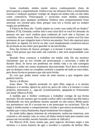 Como resultado, minha mente estava continuamente cheia de
preocupação e argumentação. Embora isso me deixasse física e mentalmente
exausta e roubasse qualquer vestígio de alegria em minha vida, eu não sabia
como controlá-lo. Preocupação e raciocínio eram minhas respostas
automáticas para qualquer problema. Embora meu comportamento fosse
anormal, era normal para mim, porque essa era a forma que eu sempre
reagia aos problemas.
A Palavra de Deus diz: "Confie (apóie-se, conte com, tenha fé) no Senhor"
(Salmos 37.3). Contudo, confiar não é uma coisa fácil se você foi abusado. As
pessoas em que você confiou para cuidarem de você não o fizeram; ao
contrário, elas o usaram. Elas o feriram terrivelmente, e assim você fez uma
promessa de que ninguém mais o feriria novamente. Você não esperará para
descobrir se alguém irá feri-lo ou não; você simplesmente construirá muros
de proteção ao seu redor para guardar-se de tais feridas.
Uma das formas de buscar proteger a si mesmo é tentar imaginar tudo.
Isso o fará pensar que tem tudo sob controle e não será surpreendido com
nada.
Quando Deus começou a trabalhar em minha vida, Ele me mostrou
claramente que eu era viciada em preocupação e raciocínio, e tinha de
desistir disso. Se havia um problema em minha vida e eu não conseguia
resolvê-lo, então me sentia totalmente descontrolada. Você deve se lembrar
que eu desejava estar no completo controle a respeito de tudo ao meu redor,
pois dessa forma eu pensava que não seria ferida.
Eu cria que podia tomar conta de mim mesma e que ninguém mais
poderia fazê-lo.
NEGUE A SI MESMO
Jesus disse: "Se alguém pretende vir após Mim, nega-se a si mesmo
[esqueça a si mesmo, ignore-se, prive-se, perca de vista a si mesmo e a seus
próprios interesses] e... siga-me [continuamente, apegando-se firmemente
em mim]" (Marcos 8.34).
A medida que o Senhor continuou a trabalhar comigo de sua forma
paciente, Ele me ensinou que eu podia confiar nEle e acreditar que Ele estava
trabalhando em meu problema mesmo quando eu não estava. Minha parte
era permanecer em fé e recusar-me a me preocupar ou raciocinar. Tive de
negar à minha mente o comportamento viciado a que estava acostumada, e, à
medida que o fazia, finalmente, fiquei totalmente livre daquilo.
Eu ainda tinha alguns sintomas de retraimento, sentia-me temerosa, sem
controle e, até mesmo, tola, às vezes. (O diabo tentará tudo para manter uma
pessoa em escravidão, mesmo fazendo-a sentir-se ridícula.)
Em Marcos 8.34, Jesus ensina que, para segui-lo, devemos negar a nós
mesmos e à nossa maneira de agir, e escolher o caminho do Senhor. Meu
 