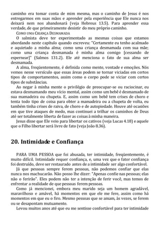 caminho era tomar conta de mim mesma, mas o caminho de Jesus é nos
entregarmos em suas mãos e aprender pela experiência que Ele nunca nos
deixará nem nos abandonará (veja Hebreus 13.5). Para aprender essa
verdade, de que primeiramente desistir do meu próprio caminho.
COMO UMA CRIANÇA DESMAMADA
O salmista deve ter experimentado as mesmas coisas que estamos
abordando neste capítulo quando escreveu: "Certamente eu tenho acalmado
e aquietado a minha alma; como uma criança desmamada com sua mãe;
como uma criança desmamada é minha alma comigo [cessando de
espernear]" (Salmos 131.2). Ele até menciona o fato de sua alma ser
desmamada.
A alma, freqüentemente, é definida como mente, vontade e emoções. Nós
vemos nesse versículo que essas áreas podem se tornar viciadas em certos
tipos de comportamentos, assim como o corpo pode se viciar com certos
tipos de substâncias.
Ao negar à minha mente o privilégio de preocupar-se ou raciocinar, eu
estava desmamando meu vício mental, assim como um bebê é desmamado de
sua mamadeira ou chupeta. E, assim como um bebê tem crises de choro e
tenta todo tipo de coisa para obter a mamadeira ou a chupeta de volta, eu
também tinha crises de raiva, de choro e de autopiedade. Houve até ocasiões
em que tive ataques de medo, mas continuei a trilhar os caminhos de Deus
até ser totalmente liberta de fazer as coisas à minha maneira.
Jesus disse que Ele veio para libertar os cativos (veja Lucas 4.18) e aquele
que o Filho libertar será livre de fato (veja João 8.36).
20. Intimidade e Confiança
PARA UMA PESSOA que foi abusada, ter intimidade, freqüentemente, é
muito difícil. Intimidade requer confiança, e, uma vez que o fator confiança
foi destruído, deve ser restaurado antes de a intimidade ser algo confortável.
Já que pessoas sempre ferem pessoas, não podemos confiar que elas
nunca nos machucarão. Não posso lhe dizer: "Apenas confie nas pessoas; elas
não o ferirão". Eles podem não ter a intenção de ferir você, mas temos de
enfrentar a realidade de que pessoas ferem pessoas.
Como já mencionei, embora meu marido seja um homem agradável,
maravilhoso e amável, há momentos em que ele me fere, assim como há
momentos em que eu o firo. Mesmo pessoas que se amam, às vezes, se ferem
ou se desapontam mutuamente.
Levou muitos anos até que eu me sentisse confortável para ter intimidade
 