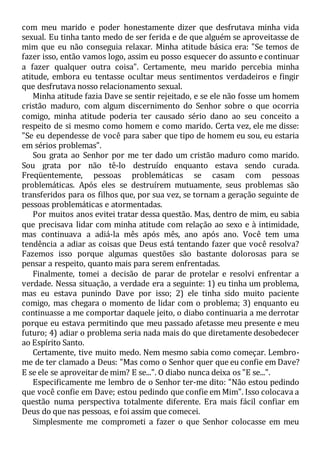 com meu marido e poder honestamente dizer que desfrutava minha vida
sexual. Eu tinha tanto medo de ser ferida e de que alguém se aproveitasse de
mim que eu não conseguia relaxar. Minha atitude básica era: "Se temos de
fazer isso, então vamos logo, assim eu posso esquecer do assunto e continuar
a fazer qualquer outra coisa". Certamente, meu marido percebia minha
atitude, embora eu tentasse ocultar meus sentimentos verdadeiros e fingir
que desfrutava nosso relacionamento sexual.
Minha atitude fazia Dave se sentir rejeitado, e se ele não fosse um homem
cristão maduro, com algum discernimento do Senhor sobre o que ocorria
comigo, minha atitude poderia ter causado sério dano ao seu conceito a
respeito de si mesmo como homem e como marido. Certa vez, ele me disse:
"Se eu dependesse de você para saber que tipo de homem eu sou, eu estaria
em sérios problemas".
Sou grata ao Senhor por me ter dado um cristão maduro como marido.
Sou grata por não tê-lo destruído enquanto estava sendo curada.
Freqüentemente, pessoas problemáticas se casam com pessoas
problemáticas. Após eles se destruírem mutuamente, seus problemas são
transferidos para os filhos que, por sua vez, se tornam a geração seguinte de
pessoas problemáticas e atormentadas.
Por muitos anos evitei tratar dessa questão. Mas, dentro de mim, eu sabia
que precisava lidar com minha atitude com relação ao sexo e à intimidade,
mas continuava a adiá-la mês após mês, ano após ano. Você tem uma
tendência a adiar as coisas que Deus está tentando fazer que você resolva?
Fazemos isso porque algumas questões são bastante dolorosas para se
pensar a respeito, quanto mais para serem enfrentadas.
Finalmente, tomei a decisão de parar de protelar e resolvi enfrentar a
verdade. Nessa situação, a verdade era a seguinte: 1) eu tinha um problema,
mas eu estava punindo Dave por isso; 2) ele tinha sido muito paciente
comigo, mas chegara o momento de lidar com o problema; 3) enquanto eu
continuasse a me comportar daquele jeito, o diabo continuaria a me derrotar
porque eu estava permitindo que meu passado afetasse meu presente e meu
futuro; 4) adiar o problema seria nada mais do que diretamente desobedecer
ao Espírito Santo.
Certamente, tive muito medo. Nem mesmo sabia como começar. Lembro-
me de ter clamado a Deus: "Mas como o Senhor quer que eu confie em Dave?
E se ele se aproveitar de mim? E se...". O diabo nunca deixa os "E se...".
Especificamente me lembro de o Senhor ter-me dito: "Não estou pedindo
que você confie em Dave; estou pedindo que confie em Mim". Isso colocava a
questão numa perspectiva totalmente diferente. Era mais fácil confiar em
Deus do que nas pessoas, e foi assim que comecei.
Simplesmente me comprometi a fazer o que Senhor colocasse em meu
 