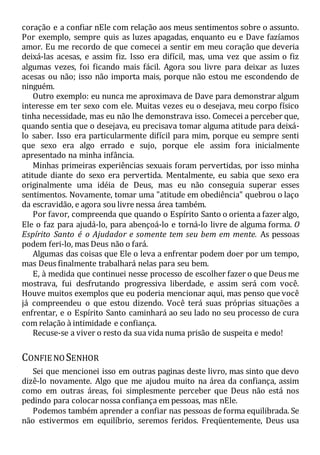 coração e a confiar nEle com relação aos meus sentimentos sobre o assunto.
Por exemplo, sempre quis as luzes apagadas, enquanto eu e Dave fazíamos
amor. Eu me recordo de que comecei a sentir em meu coração que deveria
deixá-las acesas, e assim fiz. Isso era difícil, mas, uma vez que assim o fiz
algumas vezes, foi ficando mais fácil. Agora sou livre para deixar as luzes
acesas ou não; isso não importa mais, porque não estou me escondendo de
ninguém.
Outro exemplo: eu nunca me aproximava de Dave para demonstrar algum
interesse em ter sexo com ele. Muitas vezes eu o desejava, meu corpo físico
tinha necessidade, mas eu não lhe demonstrava isso. Comecei a perceber que,
quando sentia que o desejava, eu precisava tomar alguma atitude para deixá-
lo saber. Isso era particularmente difícil para mim, porque eu sempre senti
que sexo era algo errado e sujo, porque ele assim fora inicialmente
apresentado na minha infância.
Minhas primeiras experiências sexuais foram pervertidas, por isso minha
atitude diante do sexo era pervertida. Mentalmente, eu sabia que sexo era
originalmente uma idéia de Deus, mas eu não conseguia superar esses
sentimentos. Novamente, tomar uma "atitude em obediência" quebrou o laço
da escravidão, e agora sou livre nessa área também.
Por favor, compreenda que quando o Espírito Santo o orienta a fazer algo,
Ele o faz para ajudá-lo, para abençoá-lo e torná-lo livre de alguma forma. O
Espírito Santo é o Ajudador e somente tem seu bem em mente. As pessoas
podem feri-lo, mas Deus não o fará.
Algumas das coisas que Ele o leva a enfrentar podem doer por um tempo,
mas Deus finalmente trabalhará nelas para seu bem.
E, à medida que continuei nesse processo de escolher fazer o que Deus me
mostrava, fui desfrutando progressiva liberdade, e assim será com você.
Houve muitos exemplos que eu poderia mencionar aqui, mas penso que você
já compreendeu o que estou dizendo. Você terá suas próprias situações a
enfrentar, e o Espírito Santo caminhará ao seu lado no seu processo de cura
com relação à intimidade e confiança.
Recuse-se a viver o resto da sua vida numa prisão de suspeita e medo!
CONFIE NOSENHOR
Sei que mencionei isso em outras paginas deste livro, mas sinto que devo
dizê-lo novamente. Algo que me ajudou muito na área da confiança, assim
como em outras áreas, foi simplesmente perceber que Deus não está nos
pedindo para colocar nossa confiança em pessoas, mas nEle.
Podemos também aprender a confiar nas pessoas de forma equilibrada. Se
não estivermos em equilíbrio, seremos feridos. Freqüentemente, Deus usa
 