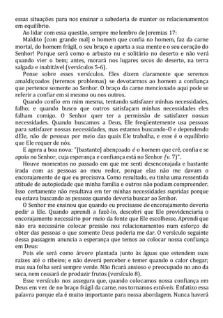 essas situações para nos ensinar a sabedoria de manter os relacionamentos
em equilíbrio.
Ao lidar com essa questão, sempre me lembro de Jeremias 17:
Maldito [com grande mal] o homem que confia no homem, faz da carne
mortal, do homem frágil, o seu braço e aparta a sua mente e o seu coração do
Senhor! Porque será como o arbusto nu e solitário no deserto e não verá
quando vier o bem; antes, morará nos lugares secos do deserto, na terra
salgada e inabitável (versículos 5-6).
Pense sobre esses versículos. Eles dizem claramente que seremos
amaldiçoados (teremos problemas) se devotarmos ao homem a confiança
que pertence somente ao Senhor. O braço da carne mencionado aqui pode se
referir a confiar em si mesmo ou nos outros.
Quando confio em mim mesma, tentando satisfazer minhas necessidades,
falho; e quando busco que outros satisfaçam minhas necessidades eles
falham comigo. O Senhor quer ter a permissão de satisfazer nossas
necessidades. Quando buscamos a Deus, Ele freqüentemente usa pessoas
para satisfazer nossas necessidades, mas estamos buscando-O e dependendo
dEle, não de pessoas por meio das quais Ele trabalha, e esse é o equilíbrio
que Ele requer de nós.
E agora a boa nova: "[bastante] abençoado é o homem que crê, confia e se
apoia no Senhor, cuja esperança e confiança está no Senhor (v. 7)".
Houve momentos no passado em que me senti desencorajada e bastante
irada com as pessoas ao meu redor, porque elas não me davam o
encorajamento de que eu precisava. Como resultado, eu tinha uma ressentida
atitude de autopiedade que minha família e outros não podiam compreender.
Isso certamente não resultava em ter minhas necessidades supridas porque
eu estava buscando as pessoas quando deveria buscar ao Senhor.
O Senhor me ensinou que quando eu precisasse de encorajamento deveria
pedir a Ele. Quando aprendi a fazê-lo, descobri que Ele providenciaria o
encorajamento necessário por meio da fonte que Ele escolhesse. Aprendi que
não era necessário colocar pressão nos relacionamentos num esforço de
obter das pessoas o que somente Deus poderia me dar. O versículo seguinte
dessa passagem anuncia a esperança que temos ao colocar nossa confiança
em Deus:
Pois ele será como árvore plantada junto às águas que estendem suas
raízes até o ribeiro; e não deverá perceber e temer quando o calor chegar;
mas sua folha será sempre verde. Não ficará ansioso e preocupado no ano da
seca, nem cessará de produzir frutos (versículo 8).
Esse versículo nos assegura que, quando colocamos nossa confiança em
Deus em vez de no braço frágil da carne, nos tornamos estáveis. Enfatizo essa
palavra porque ela é muito importante para nossa abordagem. Nunca haverá
 