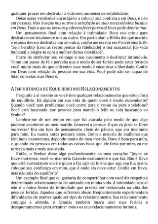 qualquer prazer em desfrutar a vida sem um senso de estabilidade.
Deixe esses versículos encorajá-lo a colocar sua confiança em Deus, e não
em pessoas. Não busque nos outros a satisfação de suas necessidades; busque
em Deus.Tudo o queas pessoaspuderemfazerporvocêDeus pode determinar.
Um pensamento final com relação à intimidade: Deus nos criou para
desfrutarmos totalmente um ao outro. Em particular, a Bíblia diz que marido
e esposa devem desfrutar um ao outro, conforme escrito em Provérbios 5.18:
"Seja bendito [com as recompensas da fidelidade] o teu manancial [de vida
humana] e alegra-te com a mulher da tua mocidade".
Parte de desfrutar seu cônjuge e seu casamento é desfrutar intimidade.
Tome um passo de fé e perceba que o medo de ser ferido pode estar ferindo
você muito mais do que enfrentar esse medo e encontrar a liberdade. Confie
em Deus com relação às pessoas em sua vida. Você pode não ser capaz de
lidar com elas, mas Deus é.
A IMPORTÂNCIADE EQUILÍBRIONOSRELACIONAMENTOS
Pergunte a si mesmo se você tem qualquer relacionamento que esteja fora
de equilíbrio. Há alguém em sua vida de quem você é muito dependente?
Quando você tem problemas, você corre para o trono ou para o telefone?
Você está buscando por pessoas para mantê-lo feliz ou está buscando ao
Senhor?
Lembro-me de um tempo em que fui atacada pelo medo de que algo
pudesse acontecer ao meu marido. Comecei a pensar: O que eu faria se Dave
morresse? Era um tipo de pensamento cheio de pânico, que era incomum
para mim. Eu nunca antes pensara nisso. Como a maioria de mulheres que
têm bons casamentos, dependo muito do meu marido. Dave é bom para mim,
e, quando eu pensava em todas as coisas boas que ele fazia por mim, eu me
tornava mais e mais assustada.
Então, o Senhor disse algo profundamente ao meu coração: "Joyce, se
Dave morresse, você se manteria fazendo exatamente o que faz. Não é Dave
que está sustentando você e quem a faz agir da forma que age, sou Eu; assim,
coloque sua confiança em mim, que é onde ela deve estar. Confie em Dave,
mas não saia do equilíbrio".
Um exemplo final que eu gostaria de compartilhar com você diz respeito a
determinado relacionamento de amizade em minha vida. A intimidade sexual
não é a única forma de intimidade que precisa ser restaurada na vida das
pessoas feridas. Aqueles que sofreram abuso freqüentemente experimentam
dificuldades de manter qualquer tipo de relacionamento. Seu relacionamento
conjugai é afetado, e Satanás também busca usar suas feridas e
desapontamentos para arruinar todos os seus relacionamentos íntimos.
 
