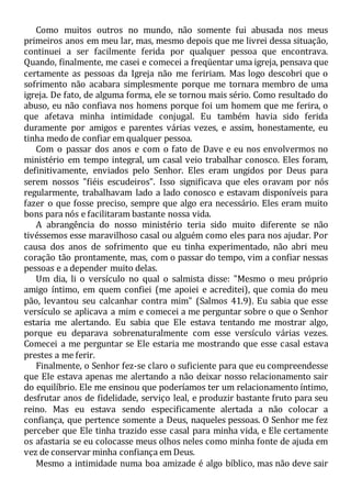 Como muitos outros no mundo, não somente fui abusada nos meus
primeiros anos em meu lar, mas, mesmo depois que me livrei dessa situação,
continuei a ser facilmente ferida por qualquer pessoa que encontrava.
Quando, finalmente, me casei e comecei a freqüentar uma igreja, pensava que
certamente as pessoas da Igreja não me feririam. Mas logo descobri que o
sofrimento não acabara simplesmente porque me tornara membro de uma
igreja. De fato, de alguma forma, ele se tornou mais sério. Como resultado do
abuso, eu não confiava nos homens porque foi um homem que me ferira, o
que afetava minha intimidade conjugal. Eu também havia sido ferida
duramente por amigos e parentes várias vezes, e assim, honestamente, eu
tinha medo de confiar em qualquer pessoa.
Com o passar dos anos e com o fato de Dave e eu nos envolvermos no
ministério em tempo integral, um casal veio trabalhar conosco. Eles foram,
definitivamente, enviados pelo Senhor. Eles eram ungidos por Deus para
serem nossos "fiéis escudeiros". Isso significava que eles oravam por nós
regularmente, trabalhavam lado a lado conosco e estavam disponíveis para
fazer o que fosse preciso, sempre que algo era necessário. Eles eram muito
bons para nós e facilitaram bastante nossa vida.
A abrangência do nosso ministério teria sido muito diferente se não
tivéssemos esse maravilhoso casal ou alguém como eles para nos ajudar. Por
causa dos anos de sofrimento que eu tinha experimentado, não abri meu
coração tão prontamente, mas, com o passar do tempo, vim a confiar nessas
pessoas e a depender muito delas.
Um dia, li o versículo no qual o salmista disse: "Mesmo o meu próprio
amigo íntimo, em quem confiei (me apoiei e acreditei), que comia do meu
pão, levantou seu calcanhar contra mim" (Salmos 41.9). Eu sabia que esse
versículo se aplicava a mim e comecei a me perguntar sobre o que o Senhor
estaria me alertando. Eu sabia que Ele estava tentando me mostrar algo,
porque eu deparava sobrenaturalmente com esse versículo várias vezes.
Comecei a me perguntar se Ele estaria me mostrando que esse casal estava
prestes a me ferir.
Finalmente, o Senhor fez-se claro o suficiente para que eu compreendesse
que Ele estava apenas me alertando a não deixar nosso relacionamento sair
do equilíbrio. Ele me ensinou que poderíamos ter um relacionamento íntimo,
desfrutar anos de fidelidade, serviço leal, e produzir bastante fruto para seu
reino. Mas eu estava sendo especificamente alertada a não colocar a
confiança, que pertence somente a Deus, naqueles pessoas. O Senhor me fez
perceber que Ele tinha trazido esse casal para minha vida, e Ele certamente
os afastaria se eu colocasse meus olhos neles como minha fonte de ajuda em
vez de conservar minha confiança em Deus.
Mesmo a intimidade numa boa amizade é algo bíblico, mas não deve sair
 