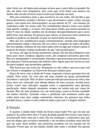 mãe. Certa vez, ele bateu nela porque achava que o nariz dela era grande. Ele
não me batia com freqüência, mas creio que vê-lo bater sem motivo em
minha mãe era tão terrível como se estivesse batendo em mim.
Meu pai controlava tudo o que acontecia ao seu redor. Ele decidia a que
horas deveríamos acordar e dormir; o que deveríamos comer, vestir; em que
gastar; com quem nos relacionarmos; ao que assistir na TV - em resumo, ele
controlava tudo em nossa vida. Era verbalmente abusivo tanto com minha
mãe quanto comigo e, à vezes, com meu único irmão, que nasceu quando eu
tinha 9 anos de idade. Lembro-me de desejar desesperadamente que o novo
bebê fosse uma menina. Eu pensava que, talvez, se houvesse outra menina na
família eu poderia ser deixada em paz, ao menos parte do tempo.
Meu pai nos amaldiçoava quase constantemente, usando uma linguagem
extremamente vulgar e obscena. Ele era crítico a respeito de tudo e de todos.
Em sua opinião, nenhum de nós fazia nada certo ou algo que valesse a pena. A
maioria do tempo, éramos lembrados de que "não prestávamos".
As vezes, ele agia de forma justamente oposta. Ele nos dava dinheiro e nos
dizia para fazer compras; algumas vezes, até comprava presentes para nós.
Mas era manipulador e controlador, fazendo o que precisasse para alcançar o
que desejava. Outras pessoas não tinham valor algum para ele, exceto ao usá-
las para cumprir seus propósitos egoístas.
Não havia paz em nosso lar. Realmente eu não sabia o que era a paz real
até crescer e mergulhar na Palavra de Deus por muitos anos.
Nasci de novo com a idade de 9 anos, enquanto visitava parentes fora da
cidade. Uma noite, fui com eles até uma reunião da igreja, pretendendo
encontrar a salvação. Não sei dizer como percebi que precisava ser salva, mas
Deus deve ter colocado esse desejo dentro de meu coração. Aceitei Jesus
Cristo como meu Salvador naquela noite e experimentei uma gloriosa
purificação. Antes daquele momento, sempre me sentia suja por causa do
incesto. Mas ali, pela primeira vez, me senti limpa, como se tivesse recebido
um banho interior. Contudo, como o problema não terminou, assim que
voltei para casa meu antigo sentimento retornou. Eu pensava que tinha
perdido Jesus, e assim eu não conhecia ainda a paz real e a alegria interior.
A TRAIÇÃO
E quanto à minha mãe? Onde ela ficava nisso tudo? Por que ela não me
ajudava? Eu tinha entre oito e 9 anos de idade quando lhe contei o que estava
acontecendo entre meu pai e mim. Ela me examinou e confrontou meu pai,
mas ele alegou que eu estava mentindo, e ela escolheu acreditar mais nele do
que em mim. Qual mulher não preferiria acreditar em seu marido em tal
situação? Penso que, no seu íntimo, minha mãe sabia a verdade. Ela apenas
 