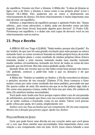 do equilíbrio. Pensem em Davi e Jônatas. A Bíblia diz: "A alma de Jônatas se
ligou com a de Davi; e Jônatas o amou como à sua própria alma" (com 1
Samuel 18.1-ARA). Eles ajudaram um ao outro e desfrutaram um
relacionamento de aliança. Um bom relacionamento é muito importante, mas
tem de estar em equilíbrio.
Enfatizo a importância de equilíbrio porque o apóstolo Pedro diz: "Sejam
sóbrios... pois vosso adversário, o diabo, anda em derredor como um leão
rugindo [com fome feroz], buscando alguém para devorar" (1 Pedro 5.8).
Permaneça em equilíbrio, e o diabo não será capaz de devorar você ou seu
relacionamento com os outros.
21. Peça e Receba
A BÍBLIA DIZ em Tiago 4.2(ARA): "Nada tendes, porque não jípedis". Eu
me lembro de que isso foi uma grande revelação para mim porque eu estava
tentando fazer as coisas acontecer baseada na minha própria força, de acordo
com meu próprio plano e como resultado de minhas próprias obras. Estava
tentando mudar a mim mesma, tentando mudar meu marido, tentando
mudar minhas circunstâncias, tentando me livrar de todas as coisas do meu
passado que me feriram. Mas não estava pedindo ajuda a Deus.
Quando Deus me revelou que eu não tinha coisas boas porque não estava
Lhe pedindo, comecei a pedir-Lhe tudo o que eu desejava e de que
necessitava.
A Bíblia diz: "Deleite-se também no Senhor, e Ele lhe concederá os desejos
e petições secretas de teu coração" (Salmos 37.4). Deus começou a fazer
muitas coisas por mim como resultado dos meus pedidos, provando-me que
Ele queria cuidar de mim. Ele mostrou-me que se eu lhe pedisse algo, indo a
Ele como uma pequena criança, então Ele faria isso por mim, Ele cuidaria de
mim, Ele satisfaria minhas necessidades.
Você pode estar lendo este livro porque espera obter cura do seu passado
de sofrimentos, precisando que Deus cure seu coração ferido ou está cansado
de se sentir confuso e frustrado, como eu me sentia. Talvez você precise
pedir a Deus por ajuda. Se é assim, simplesmente ore:
Senhor,cure-me.Peço ao Senhorpor um rompimento. Dê-me uma resposta.
Mostre-me a direção que preciso seguir. Ajude-me, Senhor.
PEÇA EMNOME DE JESUS
Creio que pode haver uma dúvida em seu coração antes que você possa
vir a crer que Deus satisfaz suas necessidades. Uma importante chave com
relação a seu rompimento está em João 16.24. Jesus estava falando a seus
 