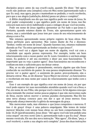 discípulos pouco antes da sua crucifi-cação, quando Ele disse: "Até agora
vocês não pediram uma [simples] coisa em Meu nome [apresentando tudo o
que Eu sou]; mas agora, peçam e mantenham-se pedindo, e vocês receberão,
para que a sua alegria (satisfação, deleite) possa ser plena e completa".
A Bíblia Amplificada nos diz que isso significa pedir em nome de Jesus. Se
você puder compreender o que significa pedir em nome de Jesus, isso lhe
colocará num novo nível, habilitando-o para o milagre de que você necessita.
Pedir em nome de Jesus significa apresentar ao Pai tudo o que Jesus é.
Portanto, quando estamos diante do Trono, não apresentamos quem nós
somos, mas a autoridade que Jesus tem por causa de seu relacionamento de
aliança com o Pai.
Não estamos apresentando nosso próprio registro de boas obras. Não
temos perfeição para apresentar. Mas vamos diante do Pai e dizemos:
"Senhor, venho em nome de Jesus". Quando fazemos isso, estamos realmente
dizendo ao Pai: "Eu estou apresentando ao Senhor o que Jesus é".
Quando você vai a algum lugar em nome de alguém, você vai com a
autoridade que aquela pessoa representa. Por exemplo, tenho um bom
relacionamento com o nosso pastor em St. Louis. Considero-o um bom amigo
nosso. Eu poderia ir até seu escritório e dizer aos seus funcionários: "E
importante que eu veja o pastor agora". Seus funcionários me reconhecem e
confiam em mim o suficiente para me deixar entrar.
Mas, se eu não pudesse ir pessoalmente, enviaria alguém que não fosse
conhecido no escritório do pastor. Se essa pessoa simplesmente dissesse "Eu
preciso ver o pastor agora", o assistente do pastor, provavelmente, não o
deixaria entrar. Mas, se ele dissesse "Joyce Meyer me enviou", os funcionários
o receberiam em meu nome por causa do relacionamento que tenho com o
pastor.
Esse é um exemplo do que significa orar em nome de Jesus; eis por que
você pode esperar ter suas necessidades atendidas quando você vai a Deus, o
Pai, em nome de seu Filho, não porque você o merece. Se há alguma coisa que
estou tentando lhe ensinar nestas poucas páginas é que não merecemos nada
de Deus, exceto talvez morrer e sermos punidos eternamente. Mas Ele fez
uma nova aliança conosco para nos dar o que só Jesus merece. Essa
abençoada aliança imerecida é a glória da mensagem da graça.
Não merecemos nada, mas obtemos o que Jesus conquistou e mereceu. E
isso é de graça! Graça é uma palavra empolgante. Não temos de tentar
merecer bênçãos com nossas boas obras ou um bom comportamento. Em
João 16.24 (parafraseando), Jesus disse: "Até agora você não tem pedido uma
coisa sequei" em meu nome (isto é, apresentando tudo o que Eu sou)". Nesse
mesmo versículo, Ele nos deu nova instrução: "Mas agora", Ele disse, "peça, e
você receberá, e assim a sua alegria será completa". Jesus deu duas instruções
 