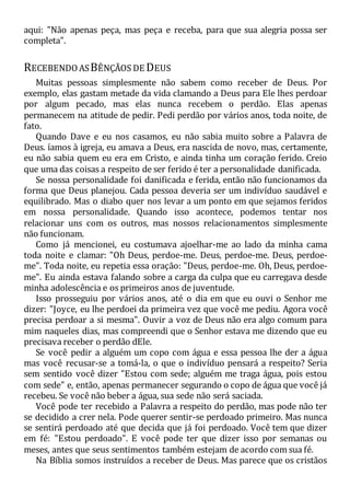 aqui: "Não apenas peça, mas peça e receba, para que sua alegria possa ser
completa".
RECEBENDOASBÊNÇÃOS DE DEUS
Muitas pessoas simplesmente não sabem como receber de Deus. Por
exemplo, elas gastam metade da vida clamando a Deus para Ele lhes perdoar
por algum pecado, mas elas nunca recebem o perdão. Elas apenas
permanecem na atitude de pedir. Pedi perdão por vários anos, toda noite, de
fato.
Quando Dave e eu nos casamos, eu não sabia muito sobre a Palavra de
Deus. íamos à igreja, eu amava a Deus, era nascida de novo, mas, certamente,
eu não sabia quem eu era em Cristo, e ainda tinha um coração ferido. Creio
que uma das coisas a respeito de ser ferido é ter a personalidade danificada.
Se nossa personalidade foi danificada e ferida, então não funcionamos da
forma que Deus planejou. Cada pessoa deveria ser um indivíduo saudável e
equilibrado. Mas o diabo quer nos levar a um ponto em que sejamos feridos
em nossa personalidade. Quando isso acontece, podemos tentar nos
relacionar uns com os outros, mas nossos relacionamentos simplesmente
não funcionam.
Como já mencionei, eu costumava ajoelhar-me ao lado da minha cama
toda noite e clamar: "Oh Deus, perdoe-me. Deus, perdoe-me. Deus, perdoe-
me". Toda noite, eu repetia essa oração: "Deus, perdoe-me. Oh, Deus, perdoe-
me". Eu ainda estava falando sobre a carga da culpa que eu carregava desde
minha adolescência e os primeiros anos de juventude.
Isso prosseguiu por vários anos, até o dia em que eu ouvi o Senhor me
dizer: "Joyce, eu lhe perdoei da primeira vez que você me pediu. Agora você
precisa perdoar a si mesma". Ouvir a voz de Deus não era algo comum para
mim naqueles dias, mas compreendi que o Senhor estava me dizendo que eu
precisava receber o perdão dEle.
Se você pedir a alguém um copo com água e essa pessoa lhe der a água
mas você recusar-se a tomá-la, o que o indivíduo pensará a respeito? Seria
sem sentido você dizer "Estou com sede; alguém me traga água, pois estou
com sede" e, então, apenas permanecer segurando o copo de água que você já
recebeu. Se você não beber a água, sua sede não será saciada.
Você pode ter recebido a Palavra a respeito do perdão, mas pode não ter
se decidido a crer nela. Pode querer sentir-se perdoado primeiro. Mas nunca
se sentirá perdoado até que decida que já foi perdoado. Você tem que dizer
em fé: "Estou perdoado". E você pode ter que dizer isso por semanas ou
meses, antes que seus sentimentos também estejam de acordo com sua fé.
Na Bíblia somos instruídos a receber de Deus. Mas parece que os cristãos
 