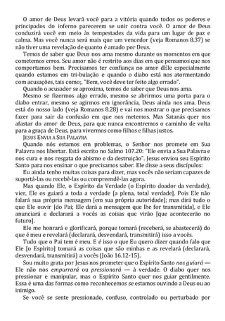 O amor de Deus levará você para a vitória quando todos os poderes e
principados do inferno parecerem se unir contra você. O amor de Deus
conduzirá você em meio às tempestades da vida para um lugar de paz e
calma. Mas você nunca será mais que um vencedor (veja Romanos 8.37) se
não tiver uma revelação de quanto é amado por Deus.
Temos de saber que Deus nos ama mesmo durante os momentos em que
cometemos erros. Seu amor não é restrito aos dias em que pensamos que nos
comportamos bem. Precisamos ter confiança no amor dEle especialmente
quando estamos em tri-bulação e quando o diabo está nos atormentando
com acusações, tais como;, "Bem, você deve ter feito algo errado".
Quando o acusador se aproxima, temos de saber que Deus nos ama.
Mesmo se fizermos algo errado, mesmo se abrirmos uma porta para o
diabo entrar, mesmo se agirmos em ignorância, Deus ainda nos ama. Deus
está do nosso lado (veja Romanos 8.28) e vai nos mostrar o que precisamos
fazer para sair da confusão em que nos metemos. Mas Satanás quer nos
afastar do amor de Deus, para que nunca encontremos o caminho de volta
para a graça de Deus, para vivermos como filhos e filhas justos.
JESUS ENVIA A SUA PALAVRA
Quando nós estamos em problemas, o Senhor nos promete em Sua
Palavra nos libertar. Está escrito no Salmo 107.20: "Ele envia a Sua Palavra e
nos cura e nos resgata do abismo e da destruição". Jesus enviou seu Espírito
Santo para nos ensinar o que precisamos saber. Ele disse a seus discípulos:
Eu ainda tenho muitas coisas para dizer, mas vocês não seriam capazes de
suportá-las ou recebê-las ou compreendê-las agora.
Mas quando Ele, o Espírito da Verdade (o Espírito doador da verdade),
vier, Ele os guiará a toda a verdade [a plena, total verdade]. Pois Ele não
falará sua própria mensagem [em sua própria autoridade]; mas dirá tudo o
que Ele ouvir [do Pai; Ele dará a mensagem que lhe for transmitida], e Ele
anunciará e declarará a vocês as coisas que virão [que acontecerão no
futuro].
Ele me honrará e glorificará, porque tomará (receberá, se abastecerá) do
que é meu e revelará (declarará, desvendará, transmitirá) isso a vocês.
Tudo que o Pai tem é meu. E é isso o que Eu quero dizer quando falo que
Ele [o Espírito] tomará as coisas que são minhas e as revelará (declarará,
desvendará, transmitirá) a vocês (João 16.12-15).
Sou muito grata por Jesus nos prometer que o Espírito Santo nos guiará —
Ele não nos empurrará ou pressionará — à verdade. O diabo quer nos
pressionar e manipular, mas o Espírito Santo quer nos guiar gentilmente.
Essa é uma das formas como reconhecemos se estamos ouvindo a Deus ou ao
inimigo.
Se você se sente pressionado, confuso, controlado ou perturbado por
 