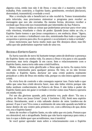 alguma coisa, então isso não é de Deus; e essa não é a maneira como Ele
trabalha. Pelo contrário, o Espírito Santo, gentilmente, revelará [declarará,
desvendará, transmitirá] a verdade a você.
Mas a revelação não o beneficiará se não recebê-la. Temos transmissões
pela televisão, mas precisamos sintonizar o programa para receber as
mensagens que nos são enviadas. Da mesma forma, devemos receber a
verdade que Deus está nos transmitindo por intermédio da Sua Palavra.
Jesus conquistou todas as coisas que poderíamos precisar para viver uma
vida vitoriosa, triunfante e cheia de poder. Quando Jesus subiu ao céu, o
Espírito Santo tomou o que Jesus conquistara e, em essência, disse: "Agora,
eu irei aos crentes e trabalharei com eles, ministrando-lhes tudo o que Jesus
conquistou e proveu para eles. Eu os guiarei e os orientarei a toda a verdade".
Jesus mencionou que havia muito mais que Ele desejava dizer, mas Ele
sabia que não poderíamos suportar tudo de uma vez.
RECEBAO ESPÍRITO SANTO
Eu havia nascido de novo há bastante tempo antes de desfrutar a presença
do Espírito Santo em minha vida. Eu amava a Deus e iria para o céu quando
morresse; mas teria chegado lá em cacos. Sem o relacionamento com o
Espírito Santo, nunca teria sido uma cristã frutífera.
Minha vida nunca teria glorificado a Deus aqui na terra. Eu nunca teria
sido uma testemunha para qualquer pessoa. De fato, se eu não tivesse
recebido o Espírito Santo, declarar ser uma cristã poderia realmente
prejudicar a obra de Deus em minha vida, porque eu não estava agindo como
cristã.
Eu vivia fora de controle e não conseguia superar isso. Fazia tudo o que
sabia que uma boa cristã deveria fazer, mas não tinha vitória porque não
tinha nenhum conhecimento da Palavra de Deus. E não tinha o poder do
Espírito Santo para me guiar à verdade e revelar como essa Palavra operaria
em minha vida.
Foi um dia glorioso quando, pela primeira vez, pude dizer: "Eu sou a
justiça de Deus em Jesus Cristo" (veja 1 Coríntios 1.30). Senti meu espírito
vibrar; literalmente, senti a vida saltando dentro de mim. Lembro-me de
pensar: O que é uso? Era como o sentimento de uma mãe quando seu bebê se
mexe dentro do seu ventre pela primeira ver, com a diferença de que, desta
vez, era o Espírito Santo!
Antes de receber o Espírito Santo, eu não sabia que era justa. Pensava que
era detestável, má e atrapalhada. Sentia que não havia esperança para mim, e
isso é o que o diabo quer que acreditemos, mas é mentira!
Se você quiser aprender mais sobre o relacionamento com o Espírito
 