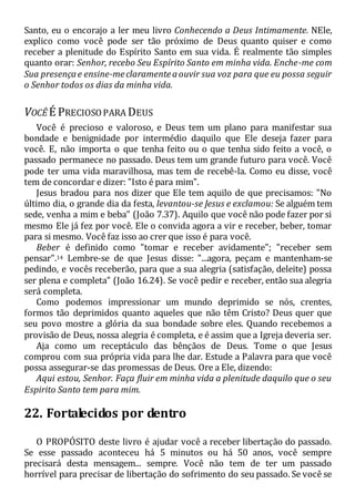 Santo, eu o encorajo a ler meu livro Conhecendo a Deus Intimamente. NEle,
explico como você pode ser tão próximo de Deus quanto quiser e como
receber a plenitude do Espírito Santo em sua vida. É realmente tão simples
quanto orar: Senhor, recebo Seu Espírito Santo em minha vida. Enche-me com
Sua presençae ensine-meclaramenteaouvir sua voz para que eu possa seguir
o Senhor todos os dias da minha vida.
VOCÊ É PRECIOSOPARA DEUS
Você é precioso e valoroso, e Deus tem um plano para manifestar sua
bondade e benignidade por intermédio daquilo que Ele deseja fazer para
você. E, não importa o que tenha feito ou o que tenha sido feito a você, o
passado permanece no passado. Deus tem um grande futuro para você. Você
pode ter uma vida maravilhosa, mas tem de recebê-la. Como eu disse, você
tem de concordar e dizer: "Isto é para mim".
Jesus bradou para nos dizer que Ele tem aquilo de que precisamos: "No
último dia, o grande dia da festa, levantou-se Jesus e exclamou: Se alguém tem
sede, venha a mim e beba" (João 7.37). Aquilo que você não pode fazer por si
mesmo Ele já fez por você. Ele o convida agora a vir e receber, beber, tomar
para si mesmo. Você faz isso ao crer que isso é para você.
Beber é definido como "tomar e receber avidamente"; "receber sem
pensar".14 Lembre-se de que Jesus disse: "...agora, peçam e mantenham-se
pedindo, e vocês receberão, para que a sua alegria (satisfação, deleite) possa
ser plena e completa" (João 16.24). Se você pedir e receber, então sua alegria
será completa.
Como podemos impressionar um mundo deprimido se nós, crentes,
formos tão deprimidos quanto aqueles que não têm Cristo? Deus quer que
seu povo mostre a glória da sua bondade sobre eles. Quando recebemos a
provisão de Deus, nossa alegria é completa, e é assim que a Igreja deveria ser.
Aja como um receptáculo das bênçãos de Deus. Tome o que Jesus
comprou com sua própria vida para lhe dar. Estude a Palavra para que você
possa assegurar-se das promessas de Deus. Ore a Ele, dizendo:
Aqui estou, Senhor. Faça fluir em minha vida a plenitude daquilo que o seu
Espirito Santo tem para mim.
22. Fortalecidos por dentro
O PROPÓSITO deste livro é ajudar você a receber libertação do passado.
Se esse passado aconteceu há 5 minutos ou há 50 anos, você sempre
precisará desta mensagem... sempre. Você não tem de ter um passado
horrível para precisar de libertação do sofrimento do seu passado. Se você se
 