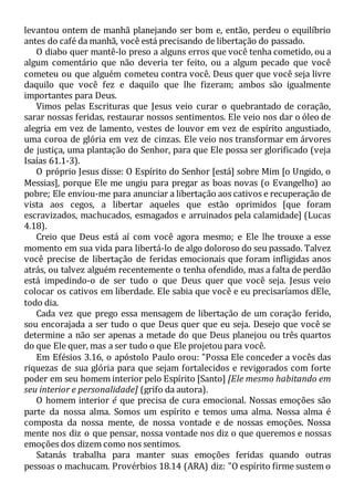 levantou ontem de manhã planejando ser bom e, então, perdeu o equilíbrio
antes do café da manhã, você está precisando de libertação do passado.
O diabo quer mantê-lo preso a alguns erros que você tenha cometido, ou a
algum comentário que não deveria ter feito, ou a algum pecado que você
cometeu ou que alguém cometeu contra você. Deus quer que você seja livre
daquilo que você fez e daquilo que lhe fizeram; ambos são igualmente
importantes para Deus.
Vimos pelas Escrituras que Jesus veio curar o quebrantado de coração,
sarar nossas feridas, restaurar nossos sentimentos. Ele veio nos dar o óleo de
alegria em vez de lamento, vestes de louvor em vez de espírito angustiado,
uma coroa de glória em vez de cinzas. Ele veio nos transformar em árvores
de justiça, uma plantação do Senhor, para que Ele possa ser glorificado (veja
Isaías 61.1-3).
O próprio Jesus disse: O Espírito do Senhor [está] sobre Mim [o Ungido, o
Messias], porque Ele me ungiu para pregar as boas novas (o Evangelho) ao
pobre; Ele enviou-me para anunciar a libertação aos cativos e recuperação de
vista aos cegos, a libertar aqueles que estão oprimidos [que foram
escravizados, machucados, esmagados e arruinados pela calamidade] (Lucas
4.18).
Creio que Deus está aí com você agora mesmo; e Ele lhe trouxe a esse
momento em sua vida para libertá-lo de algo doloroso do seu passado. Talvez
você precise de libertação de feridas emocionais que foram infligidas anos
atrás, ou talvez alguém recentemente o tenha ofendido, mas a falta de perdão
está impedindo-o de ser tudo o que Deus quer que você seja. Jesus veio
colocar os cativos em liberdade. Ele sabia que você e eu precisaríamos dEle,
todo dia.
Cada vez que prego essa mensagem de libertação de um coração ferido,
sou encorajada a ser tudo o que Deus quer que eu seja. Desejo que você se
determine a não ser apenas a metade do que Deus planejou ou três quartos
do que Ele quer, mas a ser tudo o que Ele projetou para você.
Em Efésios 3.16, o apóstolo Paulo orou: "Possa Ele conceder a vocês das
riquezas de sua glória para que sejam fortalecidos e revigorados com forte
poder em seu homem interior pelo Espírito [Santo] [Ele mesmo habitando em
seu interior e personalidade] (grifo da autora).
O homem interior é que precisa de cura emocional. Nossas emoções são
parte da nossa alma. Somos um espírito e temos uma alma. Nossa alma é
composta da nossa mente, de nossa vontade e de nossas emoções. Nossa
mente nos diz o que pensar, nossa vontade nos diz o que queremos e nossas
emoções dos dizem como nos sentimos.
Satanás trabalha para manter suas emoções feridas quando outras
pessoas o machucam. Provérbios 18.14 (ARA) diz: "O espírito firme sustem o
 