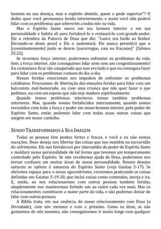 homem na sua doença, mas o espírito abatido, quem o pode suportar"? O
diabo quer você permaneça ferido interiormente, e assim você não poderá
lidar com os problemas que sobrevém a todos nós na vida.
Mas o Espírito Santo move em seu homem interior e em sua
personalidade e habita ali para fortalecê-lo e restaurá-lo com grande poder.
Ele o relembra da Palavra de Deus que diz: "Lance seu fardo ao Senhor
[livrando-se desse peso] e Ele o sustentará; Ele nunca permitirá que o
[consistentemente] justo se desvie (escorregue, caia ou fracasse)" (Salmos
55.22).
Se tivermos força interior, poderemos enfrentar os problemas da vida.
Sem a força interior, não conseguimos lidar nem com um congestionamento!
Eu costumava ficar tão exasperada que isso era tudo o que eu conseguia fazer
para lidar com os problemas comuns do dia-a-dia.
Nossas feridas emocionais nos impedem de enfrentar os problemas
cotidianos. Precisamos de libertação das emoções feridas para lidar com um
balconista mal-humorado, ou com uma criança que não quer fazer o que
pedimos, ou com um esposo que não seja maduro espiritualmente.
Quando temos problemas interiores, temos também problemas
exteriores. Mas, quando somos fortalecidos internamente, quando somos
revestidos com toda a força e poder em nosso homem interior, pelo poder do
Espírito Santo, então podemos lidar com todas essas outras coisas que
surgem em nosso caminho.
SENDOTRANSFORMADOS À SUA IMAGEM
Todas as pessoas têm pontos fortes e fracos, e você e eu não somos
exceções. Deus deseja nos libertar das coisas que nos mantêm na escravidão
do sofrimento. Ele nos fortalecerá por intermédio do poder do Espírito Santo
e moldará nossa personalidade de tal forma que teremos um temperamento
controlado pelo Espírito. Se não recebemos ajuda de Deus, poderemos nos
tornar confusos em muitas áreas de nossa personalidade. Nossos desejos
naturais se opõem à natureza do Espírito Santo (veja Gaiatas 5-17). Se
abrirmos espaço para o nosso egocentrismo, viveremos praticando as coisas
definidas em Gaiatas 5-19-20, que inclui coisas como contendas, inveja e ira.
E, então, ao nos relacionarmos com outras pessoas também feridas,
simplesmente nos manteremos ferindo um ao outro cada vez mais. Mas os
relacionamentos constituem a maior parte da vida, e não podemos deixar de
lidar com outras pessoas.
A Bíblia trata, em sua essência, do nosso relacionamento com Deus (a
Divindade), com nós mesmos e com o próximo. Como eu disse, se não
gostarmos de nós mesmos, não conseguiremos ir muito longe com qualquer
 
