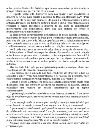 outra pessoa. Muitas das batalhas que temos com outras pessoas existem
porque estamos em guerra com nós mesmos.
O Espírito Santo está disponível para nos ajudar a nos moldarmos à
imagem de Cristo. Está escrito a respeito de Deus em Romanos 8.29: "Pois
aqueles que Ele de antemão conheceu [de quem Ele estava consciente e amou
antecipadamente], Ele também destinou desde o início [preordenando a seu
respeito] a serem moldados à imagem de seu Filho [e compartilhar
interiormente sua semelhança], para que Ele pudesse se tornar o
primogênito entre muitos irmãos".
Se concluirmos que precisamos de libertação do nosso passado de feridas,
poderemos receber o poder de Deus para transformar nossa personalidade,
para que ela seja como a de Cristo, e aperfeiçoar nosso relacionamento com
Deus, com nós mesmos e com os outros. Podemos lidar com nossos próprios
conflitos e receber cura em nossa atitude com relação a nós mesmos.
Você pode ainda estar se acusando pelos abusos dos quais não teve culpa.
O diabo pode estar lhe dizendo que deve haver algo errado com você, pois, de
outra forma, as pessoas não o tratariam da forma que trataram. Se você foi
sexualmente abusado, o diabo pode dizer que deve ter algo errado com você,
senão a outra pessoa — ou as outras pessoas — não teria agido de forma
indevida.
Mas você não foi criado para propósitos impróprios, e qualquer abuso que
você tenha sofrido consistiu numa injustiça.
Uma criança que é abusada não tem condições de olhar nos olhos do
abusador e dizer: "Você tem um problema, e eu não sou seu problema. Você
está tentando me transferir um problema, mas não vou recebê-lo".
Quando o abuso continua em nossa fase adulta, encontramos muito mais
dificuldade para nos defender das mentiras enganosas de Satanás. Satanás
estabelece um registro em nossos pensamentos que se repete
continuamente:
O que estoufazendo de errado? O que estou fazendo de errado? Deve haver
algo de errado comigo ouisso não estariaacontecendo.O que estou fazendo de
errado?
O que estou fazendo de errado para você falar comigo desse jeito? O que
estou fazendo de errado para você nunca querer me abraçar e me amar?
O que estoufazendo deerrado,poisquando busco um abraço de meu pai ou
de minha mãe, eles me empurram? O que fiz de errado, pois meus pais nem
mesmo mequiseramederam-me para outras pessoas? O que estou fazendo de
errado porvocê querer me tratar como uma empregada e não como sua filha?
O que estou fazendo de errado? O que há de errado comigo?
Ninguém mais que conheço é tratado dessa forma. Deve haver algo de
errado comigo.
 