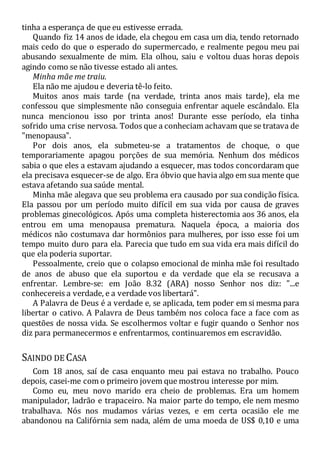 tinha a esperança de que eu estivesse errada.
Quando fiz 14 anos de idade, ela chegou em casa um dia, tendo retornado
mais cedo do que o esperado do supermercado, e realmente pegou meu pai
abusando sexualmente de mim. Ela olhou, saiu e voltou duas horas depois
agindo como se não tivesse estado ali antes.
Minha mãe me traiu.
Ela não me ajudou e deveria tê-lo feito.
Muitos anos mais tarde (na verdade, trinta anos mais tarde), ela me
confessou que simplesmente não conseguia enfrentar aquele escândalo. Ela
nunca mencionou isso por trinta anos! Durante esse período, ela tinha
sofrido uma crise nervosa. Todos que a conheciam achavam que se tratava de
"menopausa".
Por dois anos, ela submeteu-se a tratamentos de choque, o que
temporariamente apagou porções de sua memória. Nenhum dos médicos
sabia o que eles a estavam ajudando a esquecer, mas todos concordaram que
ela precisava esquecer-se de algo. Era óbvio que havia algo em sua mente que
estava afetando sua saúde mental.
Minha mãe alegava que seu problema era causado por sua condição física.
Ela passou por um período muito difícil em sua vida por causa de graves
problemas ginecológicos. Após uma completa histerectomia aos 36 anos, ela
entrou em uma menopausa prematura. Naquela época, a maioria dos
médicos não costumava dar hormônios para mulheres, por isso esse foi um
tempo muito duro para ela. Parecia que tudo em sua vida era mais difícil do
que ela poderia suportar.
Pessoalmente, creio que o colapso emocional de minha mãe foi resultado
de anos de abuso que ela suportou e da verdade que ela se recusava a
enfrentar. Lembre-se: em João 8.32 (ARA) nosso Senhor nos diz: "...e
conhecereis a verdade, e a verdade vos libertará".
A Palavra de Deus é a verdade e, se aplicada, tem poder em si mesma para
libertar o cativo. A Palavra de Deus também nos coloca face a face com as
questões de nossa vida. Se escolhermos voltar e fugir quando o Senhor nos
diz para permanecermos e enfrentarmos, continuaremos em escravidão.
SAINDO DE CASA
Com 18 anos, saí de casa enquanto meu pai estava no trabalho. Pouco
depois, casei-me com o primeiro jovem que mostrou interesse por mim.
Como eu, meu novo marido era cheio de problemas. Era um homem
manipulador, ladrão e trapaceiro. Na maior parte do tempo, ele nem mesmo
trabalhava. Nós nos mudamos várias vezes, e em certa ocasião ele me
abandonou na Califórnia sem nada, além de uma moeda de US$ 0,10 e uma
 