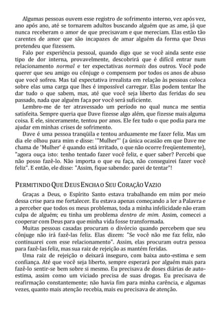 Algumas pessoas ouvem esse registro de sofrimento interno, vez após vez,
ano após ano, até se tornarem adultos buscando alguém que as ame, já que
nunca receberam o amor de que precisavam e que mereciam. Elas estão tão
carentes de amor que são incapazes de amar alguém da forma que Deus
pretendeu que fizessem.
Falo por experiência pessoal, quando digo que se você ainda sente esse
tipo de dor interna, provavelmente, descobrirá que é difícil entrar num
relacionamento normal e ter expectativas normais dos outros. Você pode
querer que seu amigo ou cônjuge o compensem por todos os anos de abuso
que você sofreu. Mas tal expectativa irrealista em relação às pessoas coloca
sobre elas uma carga que lhes é impossível carregar. Elas podem tentar lhe
dar tudo o que sabem, mas, até que você seja liberto das feridas do seu
passado, nada que alguém faça por você será suficiente.
Lembro-me de ter atravessado um período no qual nunca me sentia
satisfeita. Sempre queria que Dave fizesse algo além, que fizesse mais alguma
coisa. E ele, sinceramente, tentou por anos. Ele fez tudo o que podia para me
ajudar em minhas crises de sofrimento.
Dave é uma pessoa tranqüila e tentou arduamente me fazer feliz. Mas um
dia ele olhou para mim e disse: '"Mulher"' (a única ocasião em que Dave me
chama de 'Mulher' é quando está irritado, o que não ocorre freqüentemente),
"agora ouça isto: tenho tentado fazer você feliz, e quer saber? Percebi que
não posso fazê-lo. Não importa o que eu faça, não conseguirei fazer você
feliz". E então, ele disse: "Assim, fique sabendo: parei de tentar"!
PERMITINDO QUE DEUSENCHAO SEU CORAÇÃO VAZIO
Graças a Deus, o Espírito Santo estava trabalhando em mim por meio
dessa crise para me fortalecer. Eu estava apenas começando a ler a Palavra e
a perceber que todos os meus problemas, toda a minha infelicidade não eram
culpa de alguém; eu tinha um problema dentro de mim. Assim, comecei a
cooperar com Deus para que minha vida fosse transformada.
Muitas pessoas casadas procuram o divórcio quando percebem que seu
cônjuge não irá fazê-las feliz. Elas dizem: "Se você não me faz feliz, não
continuarei com esse relacionamento". Assim, elas procuram outra pessoa
para fazê-las feliz, mas sua raiz de rejeição as mantém feridas.
Uma raiz de rejeição o deixará inseguro, com baixa auto-estima e sem
confiança. Até que você seja liberto, sempre esperará por alguém mais para
fazê-lo sentir-se bem sobre si mesmo. Eu precisava de doses diárias de auto-
estima, assim como um viciado precisa de suas drogas. Eu precisava de
reafirmação constantemente; não havia fim para minha carência, e algumas
vezes, quanto mais atenção recebia, mais eu precisava de atenção.
 