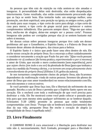 As pessoas que têm raiz de rejeição na vida sentem-se não amadas e
inseguras. A personalidade delas está destruída; elas estão despedaçadas
interiormente. Como resultado, elas estão constantemente procurando algo
que as faça se sentir bem. Elas tentarão tudo: um emprego melhor, uma
promoção, um dom espiritual, uma posição na igreja, os amigos certos, a grife
da moda para suas roupas, o tipo certo de carro para dirigir, o tipo certo de
casa para morar, o tipo certo de grupo social para pertencer e outros
complementos infindáveis. Elas parecem sempre dizer; "Diga-me que estou
bem, encha-me de elogios, deixe-me sempre ser a pessoa certa". Pessoas
inseguras não podem ser corrigidas porque elas já se sentem bastante mal
sobre si mesmas.
Sei dessas coisas sobre pessoas inseguras porque tive cada um desses
problemas até que o Conselheiro, o Espírito Santo, e a Palavra de Deus me
tirassem desse abismo de desespero, das cinzas para a beleza.
O Espírito Santo é o único que pode fazer uma obra dentro de nós. Ele
enche nosso coração do próprio Deus. Eu o encorajo a olhar cuidadosamente
e considerar novamente a oração que Paulo fez por nós: "[Que vocês possam
realmente vir a] conhecer [de forma pratica, experimentado-o por si mesmos]
o amor de Cristo, que excede o mero conhecimento [sem experiência], para
que sejam cheios [em todo o seu ser] da plenitude de Deus [para que tenham a
mais rica medida da Presença divina, e se tornem um corpo plenamente cheio
e transbordante do próprio Deus] (Efésios 3.19, grifos da autora).
Se nos tornarmos completamente cheios do próprio Deus, não ficaremos
dependentes da reafirmação vinda de outras pessoas. Seremos tão plenos do
amor de Deus que esse amor transbordará no nosso relacionamento com Ele,
com nós mesmos e com os outros.
Se você permitir que Deus faça isso, Ele o libertará do sofrimento do seu
passado. Receba a cura de Deus e permita que o Espírito Santo opere em seu
coração. Ele o encherá com toda a reafirmação de que você precisa para
desfrutar a vida. Ele lhe mostrará como você pode colocar o passado para
trás para que nem mesmo sinta qualquer sofrimento ao se lembrar daquilo.
Eclesiastes 5-20 (ARA) promete às pessoas que estão totalmente
comprometidas com Deus: "Porque não se lembrará muito (seriamente) dos
dias da sua vida, porquanto Deus lhe enche o coração de alegria (a
tranqüilidade de Deus é espelhada nele)".
23. Livre Finalmente
O CAMINHO RUMO À cura emocional e à libertação para desfrutar sua
vida não é, necessariamente, fácil. Contudo, prosseguir para a liberdade é
 