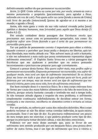 definitivamente melhor do que permanecer na escravidão:
ASSIM, JÁ QUE Cristo sofreu na carne por nós, por vocês, armem-se com o
mesmo pensamento e propósito [pacientemente; para agradar a Deus,
sofrendo em vez de cair). Pois quem sofre na carne [tendo a mente de Cristo]
está livre do pecado (intencional) [parou de agradar-se a si mesmo e ao
mundo, e agrada a Deus].
Assim, não mais gasta o resto da sua vida natural vivendo pelos [seus]
apetites e desejos humanos, mas [vivendo] para aquilo que Deus deseja (1
Pedro 4.1-2).
Um estudo cuidadoso dessa passagem das Escrituras revela que
precisamos nos armar com os pensamentos apropriados, tais como: Eu
preferiria sofrer com Cristo fazendo o que é certo do que permanecer na
escravidão para pecar.
Ter um padrão de pensamento correto é importante para obter a vitória.
Quando comecei a perceber que Jesus podia e desejava me libertar, quis ter
essa liberdade, mas minha atitude era: "Não sofrerei mais; já sofri o bastante,
e não me submeterei a mais nada que possa remotamente representar algum
sofrimento emocional". O Espírito Santo levou-me a várias passagens das
Escrituras que me ajudaram a perceber que eu estava pensando
incorretamente e precisava me preparar para agir corretamente.
Comecei a pensar desta forma: Não quero sofrer mais, mas prefiro sofer a
permanecernaescravidão.Enquanto permanecer na escravidão, vou sofrer de
qualquer modo, mas será um tipo de sofrimento interminável. Se eu deixar
Jesus me levar em tudo o que tiver de que enfrentar para ser livre, pode ser
doloroso por um tempo, mas ao menos será um tipo de sofrimento que me
levará à vitória, para uma nova vida, livre do sofrimento emocional.
Um bom exemplo disso é o exercício físico. Se o meu corpo estivesse fora
de forma por causa dos maus hábitos alimentares e da falta de exercícios, eu
sofreria, porque estaria bastante cansada e sentindo-me mal o tempo todo.
Se não tomasse atitude alguma a respeito do meu problema, o sofrimento
simplesmente continuaria indefinidamente. Se decidisse entrar em forma,
começaria a me exercitar, escolheria os alimentos certos e evitaria as coisas
erradas.
Por um período, eu sofreria por causa dos músculos doloridos. Meu corpo
poderia reclamar se não lhe desse certas comidas indevidas, às quais estava
acostumado. Esse é um tipo de dor. Eu precisaria redimensionar um pouco
do meu tempo para me exercitar, o que poderia produzir certo tipo de dor,
porque eu precisaria tomar decisões sábias, e não decisões emocionais.
Podemos ver por meio desse exemplo que, para se livrar de um
sofrimento sem sentido produzido por um desajuste físico, uma pessoa deve
sofrer de outra forma, mas é um tipo de sofrimento que leva à vitória e,
 