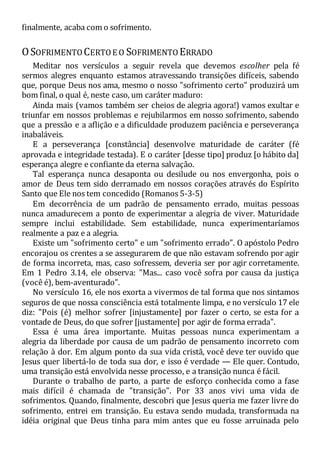 finalmente, acaba com o sofrimento.
OSOFRIMENTO CERTOE O SOFRIMENTO ERRADO
Meditar nos versículos a seguir revela que devemos escolher pela fé
sermos alegres enquanto estamos atravessando transições difíceis, sabendo
que, porque Deus nos ama, mesmo o nosso "sofrimento certo" produzirá um
bom final, o qual é, neste caso, um caráter maduro:
Ainda mais (vamos também ser cheios de alegria agora!) vamos exultar e
triunfar em nossos problemas e rejubilarmos em nosso sofrimento, sabendo
que a pressão e a aflição e a dificuldade produzem paciência e perseverança
inabaláveis.
E a perseverança [constância] desenvolve maturidade de caráter (fé
aprovada e integridade testada). E o caráter [desse tipo] produz [o hábito da]
esperança alegre e confiante da eterna salvação.
Tal esperança nunca desaponta ou desilude ou nos envergonha, pois o
amor de Deus tem sido derramado em nossos corações através do Espírito
Santo que Ele nos tem concedido (Romanos 5-3-5)
Em decorrência de um padrão de pensamento errado, muitas pessoas
nunca amadurecem a ponto de experimentar a alegria de viver. Maturidade
sempre inclui estabilidade. Sem estabilidade, nunca experimentaríamos
realmente a paz e a alegria.
Existe um "sofrimento certo" e um "sofrimento errado". O apóstolo Pedro
encorajou os crentes a se assegurarem de que não estavam sofrendo por agir
de forma incorreta, mas, caso sofressem, deveria ser por agir corretamente.
Em 1 Pedro 3.14, ele observa: "Mas... caso você sofra por causa da justiça
(você é), bem-aventurado".
No versículo 16, ele nos exorta a vivermos de tal forma que nos sintamos
seguros de que nossa consciência está totalmente limpa, e no versículo 17 ele
diz: "Pois (é) melhor sofrer [injustamente] por fazer o certo, se esta for a
vontade de Deus, do que sofrer [justamente] por agir de forma errada".
Essa é uma área importante. Muitas pessoas nunca experimentam a
alegria da liberdade por causa de um padrão de pensamento incorreto com
relação à dor. Em algum ponto da sua vida cristã, você deve ter ouvido que
Jesus quer libertá-lo de toda sua dor, e isso é verdade — Ele quer. Contudo,
uma transição está envolvida nesse processo, e a transição nunca é fácil.
Durante o trabalho de parto, a parte de esforço conhecida como a fase
mais difícil é chamada de "transição". Por 33 anos vivi uma vida de
sofrimentos. Quando, finalmente, descobri que Jesus queria me fazer livre do
sofrimento, entrei em transição. Eu estava sendo mudada, transformada na
idéia original que Deus tinha para mim antes que eu fosse arruinada pelo
 