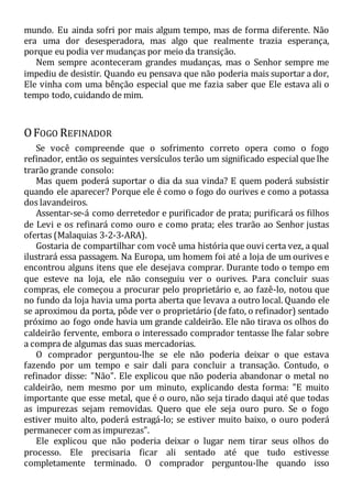 mundo. Eu ainda sofri por mais algum tempo, mas de forma diferente. Não
era uma dor desesperadora, mas algo que realmente trazia esperança,
porque eu podia ver mudanças por meio da transição.
Nem sempre aconteceram grandes mudanças, mas o Senhor sempre me
impediu de desistir. Quando eu pensava que não poderia mais suportar a dor,
Ele vinha com uma bênção especial que me fazia saber que Ele estava ali o
tempo todo, cuidando de mim.
OFOGO REFINADOR
Se você compreende que o sofrimento correto opera como o fogo
refinador, então os seguintes versículos terão um significado especial que lhe
trarão grande consolo:
Mas quem poderá suportar o dia da sua vinda? E quem poderá subsistir
quando ele aparecer? Porque ele é como o fogo do ourives e como a potassa
dos lavandeiros.
Assentar-se-á como derretedor e purificador de prata; purificará os filhos
de Levi e os refinará como ouro e como prata; eles trarão ao Senhor justas
ofertas (Malaquias 3-2-3-ARA).
Gostaria de compartilhar com você uma história que ouvi certa vez, a qual
ilustrará essa passagem. Na Europa, um homem foi até a loja de um ourives e
encontrou alguns itens que ele desejava comprar. Durante todo o tempo em
que esteve na loja, ele não conseguiu ver o ourives. Para concluir suas
compras, ele começou a procurar pelo proprietário e, ao fazê-lo, notou que
no fundo da loja havia uma porta aberta que levava a outro local. Quando ele
se aproximou da porta, pôde ver o proprietário (de fato, o refinador) sentado
próximo ao fogo onde havia um grande caldeirão. Ele não tirava os olhos do
caldeirão fervente, embora o interessado comprador tentasse lhe falar sobre
a compra de algumas das suas mercadorias.
O comprador perguntou-lhe se ele não poderia deixar o que estava
fazendo por um tempo e sair dali para concluir a transação. Contudo, o
refinador disse: "Não". Ele explicou que não poderia abandonar o metal no
caldeirão, nem mesmo por um minuto, explicando desta forma: "E muito
importante que esse metal, que é o ouro, não seja tirado daqui até que todas
as impurezas sejam removidas. Quero que ele seja ouro puro. Se o fogo
estiver muito alto, poderá estragá-lo; se estiver muito baixo, o ouro poderá
permanecer com as impurezas".
Ele explicou que não poderia deixar o lugar nem tirar seus olhos do
processo. Ele precisaria ficar ali sentado até que tudo estivesse
completamente terminado. O comprador perguntou-lhe quando isso
 