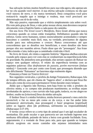 Sua salvação incluiu muitos benefícios para sua vida agora, não apenas um
lar no céu quando você morrer. A sua eterna salvação começou no dia que
você nasceu de novo, e ela nunca terminará. Deus conquistou você para
restaurá-lo naquilo que o inimigo o roubou, mas você precisará ser
determinado em tê-lo de volta.
Não seja passivo, esperando que a vitória simplesmente caia sobre você.
Ela vem pela graça de Deus, e não pelas nossas obras, mas devemos cooperar
ativamente com o Espírito Santo a cada passo do caminho.
Em seu livro The Great Lover's Manifesto, Dave Grant afirma que nunca
crescemos quando as coisas estão tranqüilas. Definhamos quando não há
esforço. Como seres humanos, somos essencialmente acomodados e sempre
buscamos o caminho mais fácil, mas, na verdade, precisamos de alguma
tensão para nos esforçarmos e crescer. Nunca cresceremos até que
concordemos que os desafios nos beneficiam, e esses desafios são bons
porque eles nos mantêm ativos. Paulo disse que ele "prosseguia". Sua frase
indica tensão e luta; indica que a caminhada cristã não é fácil.
No livro de Grant, ele relata a seguinte história: "Algumas abelhas estavam
voando pelo espaço para ver com elas se conduziriam na experiência da falta
de gravidade. Na atmosfera sem gravidade, elas seriam capazes de flutuar no
espaço sem qualquer esforço. O relato da experiência termina com as
seguintes palavras: Elas desfrutaram do passeio, porém morreram (ênfase
minha).15 Concordo cem por cento com Grant, que prosseguiu dizendo que
nós dificilmente "flutuamos" ao fazermos algo realmente digno.
PERMANEÇA FIRME EM TEMPOS DIFÍCEIS!
Nos seguintes versículos, o profeta do Antigo Testamento, Habacuque, fala
de tempos difíceis, que ele chama de "lugares altos", e declara que Deus lhe
daria pés como da corça para permanecer firme durante esses tempos:
Ainda que a figueira não floresça, nem haja fruto na vide; o produto da
oliveira minta, e os campos não produzam mantimento; as ovelhas sejam
arrebatadas do aprisco, e nos currais não haja gado, todavia, eu me alegro no
Senhor, exulto no [vitorioso] Deus da minha salvação.
O Senhor Deus é a minha fortaleza, minha bravura pessoal e meu exército
invencível; e faz os meus pés como os da corça, e me faz andar [não
permanecer aterrorizado, mas prosseguir] e fazer progresso [espiritual]
sobre os lugares altos [de problemas, sofrimento ou responsabilidade]
(Habacuque 3.17-19).
O termo corça refere-se a certo tipo de animal que é um ágil escalador de
montanhas. Ele pode escalar o que pareceria ser um rochedo íngreme sem
nenhuma dificuldade, pulando de beira a beira com grande facilidade. Essa,
seguramente, é a vontade de Deus para nós, para que quando os tempos
difíceis surgirem em nosso caminho não sejamos intimidados nem
 