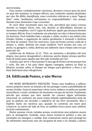 aterrorizados.
Para sermos verdadeiramente vitoriosos, devemos crescer para um nível
no qual não temamos os tempos difíceis, mas realmente sejamos desafiados
por eles. Na Bíblia Amplificada, esses versículos referem-se a esses "lugares
altos" como "problemas, sofrimentos ou responsabilidades". Isso porque
durante esses momentos é que crescemos.
Se você olhar novamente para sua vida, perceberá que nunca cresceu
durante os tempos fáceis, mas, sim, durante as dificuldades. Durante os
momentos tranqüilos, você é capaz de desfrutar aquilo que alcançou durante
os tempos difíceis. Esse é realmente um princípio na vida e é dessa forma que
ela funciona. Você trabalha toda a semana e, então, recebe o seu salário (nos
Estados Unidos, o pagamento de salário geralmente é semanal) e desfruta
seu final de semana. Você faz exercícios, come de forma correta, cuida de si
mesmo e, então, desfruta um corpo saudável. Você arruma sua casa, ou
porão, ou garagem e, então, desfruta um ambiente claro e limpo cada vez que
passa por ele.
Lembro-me de Hebreus 12.11: "Pois, no momento, a disciplina não traz
alegria, mas parece desagradável e dolorosa; porém depois alcança pacifico
fruto de justiça para aqueles que têm sido treinados por ela".
A pessoa que serve a Deus porque O ama age de forma correta porque isso
é certo. Ela não o faz para obter alguma vantagem, embora no final as
bênçãos recaiam sobre si. Busque ser íntegro para glorificar a Deus e, no
final, desfrutará uma vida gloriosa.
24. Edificando Pontes, e não Muros
UM MURO REPRESENTA PROTEÇÃO. Temos uma tendência a edificar
nossos próprios muros na tentativa de nos proteger contra a possibilidade de
sermos feridos. Como já mencionei várias vezes, embora eu tenha um marido
maravilhoso e muito carinhoso, há momentos em que ele me fere. Finalmente
percebi que sempre que meu marido me causava algum sofrimento
emocional, eu construía um muro (estou falando espiritualmente) atrás do
qual eu poderia me esconder e impedi-lo de me ferir novamente. Mas o
Espírito Santo me mostrou que, quando eu construía um muro para
conservar os outros do lado de fora, eu também ficava presa num solitário
local de confinamento.
Muitas pessoas vivem isoladas porque construíram seus próprios muros
para se protegerem. Contudo, esses muros tornam-se prisões, e elas são
enredadas em amargura e solidão. Elas construíram muros para protegê-las
do sofrimento emocional, mas são incapazes de amar e ser amadas, a menos
 