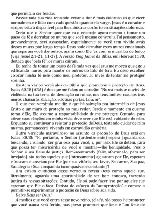 que permitam ser feridas.
Passar toda sua vida tentando evitar a dor é mais doloroso do que viver
normalmente e lidar com cada questão quando ela surgir. Jesus é o curador e
sempre estará disponível para lhe ministrar conforto em situações dolorosas.
Creio que o Senhor quer que eu o encoraje agora mesmo a tomar um
passo de fé e derrubar os muros que você mesmo construiu. Tal pensamento,
provavelmente, será assustador, especialmente se você tem vivido atrás
desses muros por longo tempo. Deus pode derrubar esses muros emocionais
que separam você dos outros, assim como Ele fez com as muralhas de Jerico
(veja Josué 2.1-21; 6.1-27). A versão King James da Bíblia, em Hebreus 11.30,
destaca que "pela fé", os muros caíram.
Eu tenho de tomar um passo de fé cada vez que Jesus me mostra que estou
edificando muros para manter os outros do lado de fora. Eu devo escolher
colocar minha fé nele como meu protetor, ao invés de tentar me proteger
sozinha.
Existem vários versículos da Bíblia que prometem a proteção de Deus.
Isaías 60.18 (ARA) é dos que me falam ao coração: "Nunca mais se ouvirá de
violência na tua terra, de desolação ou ruínas, nos teus limites; mas aos teus
muros chamarás Salvação, e às tuas portas, Louvor".
O que esse versículo me diz é que há salvação por intermédio de Jesus
Cristo e um muro de proteção ao meu redor. Desde o momento em que me
torno dEle, Ele assume a responsabilidade de me proteger. Contudo, para
ativar suas bênçãos em minha vida, devo crer que Ele está cuidando de mim.
Enquanto eu continuar a rejeitar a proteção de Deus, tentando cuidar de mim
mesma, permanecerei vivendo em escravidão e miséria.
Outro versículo maravilhoso no assunto da proteção de Deus está em
Isaías 30.18: "E, portanto, o Senhor (ardentemente) espera [aguardando,
buscando, ansiando] ser gracioso para você; e, por isso, Ele se detém, para
que possa ter misericórdia de você e mostrar—lhe benignidade. Pois o
Senhor é um Deus de justiça. Bem-aventurado (feliz, afortunado, para ser
invejado) são todos aqueles que [intensamente] aguardam por Ele, esperam
e buscam e anseiam por Ele [por sua vitória, seu favor, Seu amor, Sua paz,
Sua alegria e Sua companhia incomparável e constante]"!
Um estudo cuidadoso desse versículo revela Deus como aquele que,
literalmente, aguarda uma oportunidade de ser bom conosco, trazendo
justiça às nossas situações. Contudo, Ele só pode fazer isso por aqueles que
esperam que Ele o faça. Desista do esforço da "autoproteção" e comece a
permitir-se experimentar a proteção de Deus sobre sua vida.
Deixe Deus ser Deus!
A medida que você entra nesse novo reino, pela fé, não posso lhe prometer
que você nunca será ferido, mas posso prometer que Deus é "um Deus de
 