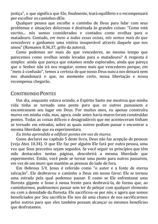 justiça", o que significa que Ele, finalmente, trará equilíbrio e o recompensará
por escolher os caminhos dEle.
Qualquer pessoa que escolhe o caminho de Deus para lidar com seus
problemas e situações dolorosas é destinada às grandes coisas: "Como está
escrito... nós somos considerados e contados como ovelhas para o
matadouro. Contudo, em meio a todas essas coisas, nós somos mais do que
vencedores e ganhamos uma vitória insuperável através daquele que nos
amou" (Romanos 8.36,37, grifo da autora).
Como podemos ser mais do que vencedores, ao mesmo tempo que
parecemos como ovelhas sendo levadas para o matadouro? A resposta é
simples: ainda que pareça que estamos sendo explorados, ainda que pareça
que o Senhor não irá nos resgatar, somos mais que vencedores porque, em
"meio à confusão", temos a certeza de que nosso Deus nunca nos deixará nem
nos abandonará e que, no momento certo, nossa libertação e nossa
recompensa chegarão.
CONSTRUINDOPONTES
Um dia, enquanto estava orando, o Espírito Santo me mostrou que minha
vida tinha se tornado uma ponte para que os outros passassem e
encontrassem seu lugar em Deus. Por muitos anos, eu apenas construíra
muros em minha vida, mas, agora, onde antes havia muros foram construídas
pontes. Todas as coisas difíceis e desagradáveis que me aconteceram tinham
se tornado em estradas, sobre as quais outros podiam passar e encontrar a
mesma liberdade que eu experimentara.
Eu tinha aprendido a edificar pontes em vez de muros.
Como declarei no capítulo 5 deste livro, Deus não faz acepção de pessoas
(veja Atos 10.34). O que Ele faz por alguém Ele fará por outra pessoa, uma
vez que Seus preceitos sejam seguidos. Se você seguir os princípios que têm
sido destacados nestas páginas, descobrirá a mesma liberdade que
experimentei. Então, você pode se tornar uma ponte para outros passarem,
em vez de um muro que mantém as pessoas do lado de fora.
Em Hebreus 5.9, Jesus é referido como "o autor e a fonte de eterna
salvação". Ele desbravou o caminho a Deus em nosso favor. Ele se tornou
uma estrada pela qual podemos passar. E como se Ele enfrentasse uma
floresta gigante e fosse à nossa frente para desbravá-la, de forma que, ao
caminharmos, pudéssemos passar sem ter de pelejar com qualquer elemento
ou com a densidade da floresta. Ele sacrificou-se por nós, e agora que somos
beneficiados por Seu sacrifício Ele nos dá uma chance de nos sacrificarmos
pelos outros para que eles também possam alcançar os mesmos benefícios
que desfrutamos.
 