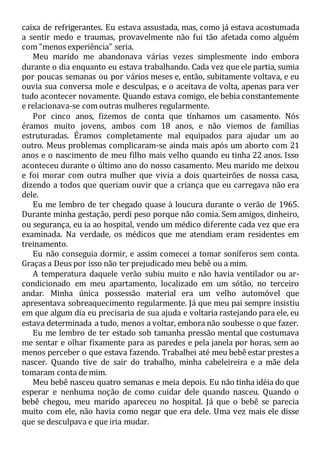 caixa de refrigerantes. Eu estava assustada, mas, como já estava acostumada
a sentir medo e traumas, provavelmente não fui tão afetada como alguém
com "menos experiência" seria.
Meu marido me abandonava várias vezes simplesmente indo embora
durante o dia enquanto eu estava trabalhando. Cada vez que ele partia, sumia
por poucas semanas ou por vários meses e, então, subitamente voltava, e eu
ouvia sua conversa mole e desculpas, e o aceitava de volta, apenas para ver
tudo acontecer novamente. Quando estava comigo, ele bebia constantemente
e relacionava-se com outras mulheres regularmente.
Por cinco anos, fizemos de conta que tínhamos um casamento. Nós
éramos muito jovens, ambos com 18 anos, e não viemos de famílias
estruturadas. Éramos completamente mal equipados para ajudar um ao
outro. Meus problemas complicaram-se ainda mais após um aborto com 21
anos e o nascimento de meu filho mais velho quando eu tinha 22 anos. Isso
aconteceu durante o último ano do nosso casamento. Meu marido me deixou
e foi morar com outra mulher que vivia a dois quarteirões de nossa casa,
dizendo a todos que queriam ouvir que a criança que eu carregava não era
dele.
Eu me lembro de ter chegado quase à loucura durante o verão de 1965.
Durante minha gestação, perdi peso porque não comia. Sem amigos, dinheiro,
ou segurança, eu ia ao hospital, vendo um médico diferente cada vez que era
examinada. Na verdade, os médicos que me atendiam eram residentes em
treinamento.
Eu não conseguia dormir, e assim comecei a tomar soníferos sem conta.
Graças a Deus por isso não ter prejudicado meu bebê ou a mim.
A temperatura daquele verão subiu muito e não havia ventilador ou ar-
condicionado em meu apartamento, localizado em um sótão, no terceiro
andar. Minha única possessão material era um velho automóvel que
apresentava sobreaquecimento regularmente. Já que meu pai sempre insistiu
em que algum dia eu precisaria de sua ajuda e voltaria rastejando para ele, eu
estava determinada a tudo, menos a voltar, embora não soubesse o que fazer.
Eu me lembro de ter estado sob tamanha pressão mental que costumava
me sentar e olhar fixamente para as paredes e pela janela por horas, sem ao
menos perceber o que estava fazendo. Trabalhei até meu bebê estar prestes a
nascer. Quando tive de sair do trabalho, minha cabeleireira e a mãe dela
tomaram conta de mim.
Meu bebê nasceu quatro semanas e meia depois. Eu não tinha idéia do que
esperar e nenhuma noção de como cuidar dele quando nasceu. Quando o
bebê chegou, meu marido apareceu no hospital. Já que o bebê se parecia
muito com ele, não havia como negar que era dele. Uma vez mais ele disse
que se desculpava e que iria mudar.
 