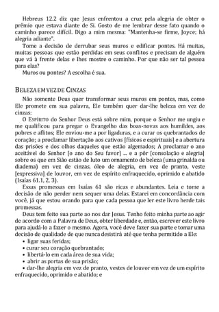 Hebreus 12.2 diz que Jesus enfrentou a cruz pela alegria de obter o
prêmio que estava diante de Si. Gosto de me lembrar desse fato quando o
caminho parece difícil. Digo a mim mesma: "Mantenha-se firme, Joyce; há
alegria adiante".
Tome a decisão de derrubar seus muros e edificar pontes. Há muitas,
muitas pessoas que estão perdidas em seus conflitos e precisam de alguém
que vá à frente delas e lhes mostre o caminho. Por que não ser tal pessoa
para elas?
Muros ou pontes? A escolha é sua.
BELEZAEMVEZDE CINZAS
Não somente Deus quer transformar seus muros em pontes, mas, como
Ele promete em sua palavra, Ele também quer dar-lhe beleza em vez de
cinzas:
O ESPÍRITO do Senhor Deus está sobre mim, porque o Senhor me ungiu e
me qualificou para pregar o Evangelho das boas-novas aos humildes, aos
pobres e aflitos; Ele enviou-me a por ligaduras, e a curar os quebrantados de
coração; a proclamar libertação aos cativos [físicos e espirituais] e a abertura
das prisões e dos olhos daqueles que estão algemados; A proclamar o ano
aceitável do Senhor [o ano do Seu favor] ... e a pôr [consolação e alegria]
sobre os que em Sião estão de luto um ornamento de beleza (uma grinalda ou
diadema) em vez de cinzas, óleo de alegria, em vez de pranto, veste
[expressiva] de louvor, em vez de espírito enfraquecido, oprimido e abatido
(Isaías 61.1, 2, 3).
Essas promessas em Isaías 61 são ricas e abundantes. Leia e tome a
decisão de não perder nem sequer uma delas. Estarei em concordância com
você, já que estou orando para que cada pessoa que ler este livro herde tais
promessas.
Deus tem feito sua parte ao nos dar Jesus. Tenho feito minha parte ao agir
de acordo com a Palavra de Deus, obter liberdade e, então, escrever este livro
para ajudá-lo a fazer o mesmo. Agora, você deve fazer sua parte e tomar uma
decisão de qualidade de que nunca desistirá até que tenha permitido a Ele:
• ligar suas feridas;
• curar seu coração quebrantado;
• libertá-lo em cada área de sua vida;
• abrir as portas de sua prisão;
• dar-lhe alegria em vez de pranto, vestes de louvor em vez de um espírito
enfraquecido, oprimido e abatido; e
 