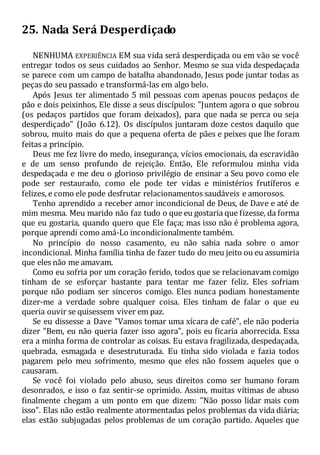 25. Nada Será Desperdiçado
NENHUMA EXPERIÊNCIA EM sua vida será desperdiçada ou em vão se você
entregar todos os seus cuidados ao Senhor. Mesmo se sua vida despedaçada
se parece com um campo de batalha abandonado, Jesus pode juntar todas as
peças do seu passado e transformá-las em algo belo.
Após Jesus ter alimentado 5 mil pessoas com apenas poucos pedaços de
pão e dois peixinhos, Ele disse a seus discípulos: "Juntem agora o que sobrou
(os pedaços partidos que foram deixados), para que nada se perca ou seja
desperdiçado" (João 6.12). Os discípulos juntaram doze cestos daquilo que
sobrou, muito mais do que a pequena oferta de pães e peixes que lhe foram
feitas a princípio.
Deus me fez livre do medo, insegurança, vícios emocionais, da escravidão
e de um senso profundo de rejeição. Então, Ele reformulou minha vida
despedaçada e me deu o glorioso privilégio de ensinar a Seu povo como ele
pode ser restaurado, como ele pode ter vidas e ministérios frutíferos e
felizes, e como ele pode desfrutar relacionamentos saudáveis e amorosos.
Tenho aprendido a receber amor incondicional de Deus, de Dave e até de
mim mesma. Meu marido não faz tudo o que eu gostaria que fizesse, da forma
que eu gostaria, quando quero que Ele faça; mas isso não é problema agora,
porque aprendi como amá-Lo incondicionalmente também.
No princípio do nosso casamento, eu não sabia nada sobre o amor
incondicional. Minha família tinha de fazer tudo do meu jeito ou eu assumiria
que eles não me amavam.
Como eu sofria por um coração ferido, todos que se relacionavam comigo
tinham de se esforçar bastante para tentar me fazer feliz. Eles sofriam
porque não podiam ser sinceros comigo. Eles nunca podiam honestamente
dizer-me a verdade sobre qualquer coisa. Eles tinham de falar o que eu
queria ouvir se quisessem viver em paz.
Se eu dissesse a Dave "Vamos tomar uma xícara de café", ele não poderia
dizer "Bem, eu não queria fazer isso agora", pois eu ficaria aborrecida. Essa
era a minha forma de controlar as coisas. Eu estava fragilizada, despedaçada,
quebrada, esmagada e desestruturada. Eu tinha sido violada e fazia todos
pagarem pelo meu sofrimento, mesmo que eles não fossem aqueles que o
causaram.
Se você foi violado pelo abuso, seus direitos como ser humano foram
desonrados, e isso o faz sentir-se oprimido. Assim, muitas vítimas de abuso
finalmente chegam a um ponto em que dizem: "Não posso lidar mais com
isso". Elas não estão realmente atormentadas pelos problemas da vida diária;
elas estão subjugadas pelos problemas de um coração partido. Aqueles que
 