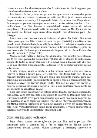 cresceram num lar desestruturado são freqüentemente tão inseguros que
criam lares desestruturados também.
Precisamos de força interior para evitar que sejamos esmagados pelas
circunstâncias exteriores. Devemos permitir que Deus junte nossos sonhos
despedaçados e nos refaça à imagem de Cristo. Para fazer isso, Ele pode ter
de esmagar as poucas peças que sobraram e transformá-las num barro fino,
molhando-o com Sua Palavra e remodelando nossa massa de sobras
irregulares, colocando-nos de volta em sua roda do oleiro. Mas Ele é mais do
que capaz de formar algo miraculoso daquilo que deixamos para Lhe
entregar.
Jesus nos disse que no mundo teríamos aflições: Eu tenho dito essas
coisas para que em Mim vocês possam ter paz [perfeita] e confiança. No
mundo vocês terão tribulações e aflições e abalos e frustrações; mas tenham
bom ânimo [tenham coragem; sejam confiantes, firmes, inabaláveis], pois Eu
venci o mundo [Eu tenho privado o mundo do poder de feri-los e Eu o tenho
vencido por vocês]" (João 16.33).
Ninguém pode evitar as tribulações desta vida, mas aqueles que colocam
sua fé em Jesus podem ter bom ânimo: "Muitas são as aflições do justo, mas o
Senhor de todas o livra." (Salmos 34.19-ARA). Mas a Palavra não diz que
Deus nos libertará imediatamente. Podemos ter de suportar algumas coisas
antes disso.
A vida sempre vence a morte, e a luz sempre vence as trevas. Sem a
Palavra de Deus, o futuro pode ser tenebroso, mas Jesus disse que Ele veio
para nos libertar das trevas: "Eu vim como uma luz neste mundo, para que
aquele que crê em mim [que realmente se apega e confia e conta comigo] não
continue a viver em trevas" (João 12.46). Em vez de viver em trevas e
miséria, devemos continuar a seguir a Jesus e nos conformar totalmente ao
seu exemplo de vida (João 12.26).
Você não pode prosseguir se estiver despedaçado, oprimido, esmagado.
Mas, agora, você tem recebido o suficiente da Palavra de Deus por meio dos
testemunhos deste livro para compreender que você não mais está preso ao
seu passado se você seguir ao Senhor. Jesus disse: "Se vocês permanecerem
em Minha palavra [firmarem-se nos meus ensinos e viver em concordância
com eles], verdadeiramente serão meus discípulos. E vocês conhecerão a
verdade, e a verdade vos libertará" (João 8.31-32).
CONTINUE SEGUINDOAO SENHOR
Deus planta sonhos no coração das pessoas. Mas muitas pessoas não
continuam todo o caminho até o fim ao seguirem ao Senhor para o
cumprimento desses sonhos. Muitas começam e desistem; começam e
 