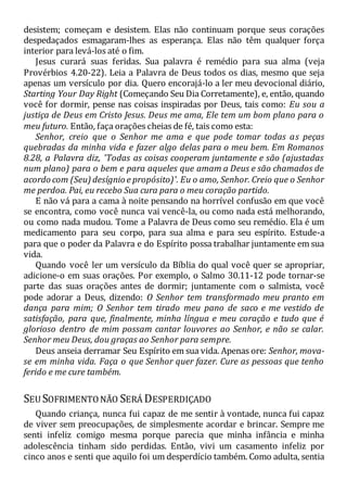 desistem; começam e desistem. Elas não continuam porque seus corações
despedaçados esmagaram-lhes as esperança. Elas não têm qualquer força
interior para levá-los até o fim.
Jesus curará suas feridas. Sua palavra é remédio para sua alma (veja
Provérbios 4.20-22). Leia a Palavra de Deus todos os dias, mesmo que seja
apenas um versículo por dia. Quero encorajá-lo a ler meu devocional diário,
Starting Your Day Right (Começando Seu Dia Corretamente), e, então, quando
você for dormir, pense nas coisas inspiradas por Deus, tais como: Eu sou a
justiça de Deus em Cristo Jesus. Deus me ama, Ele tem um bom plano para o
meu futuro. Então, faça orações cheias de fé, tais como esta:
Senhor, creio que o Senhor me ama e que pode tomar todas as peças
quebradas da minha vida e fazer algo delas para o meu bem. Em Romanos
8.28, a Palavra diz, 'Todas as coisas cooperam juntamente e são (ajustadas
num plano) para o bem e para aqueles que amam a Deus e são chamados de
acordo com (Seu) desígnio e propósito)'. Eu o amo, Senhor. Creio que o Senhor
me perdoa. Pai, eu recebo Sua cura para o meu coração partido.
E não vá para a cama à noite pensando na horrível confusão em que você
se encontra, como você nunca vai vencê-la, ou como nada está melhorando,
ou como nada mudou. Tome a Palavra de Deus como seu remédio. Ela é um
medicamento para seu corpo, para sua alma e para seu espírito. Estude-a
para que o poder da Palavra e do Espírito possa trabalhar juntamente em sua
vida.
Quando você ler um versículo da Bíblia do qual você quer se apropriar,
adicione-o em suas orações. Por exemplo, o Salmo 30.11-12 pode tornar-se
parte das suas orações antes de dormir; juntamente com o salmista, você
pode adorar a Deus, dizendo: O Senhor tem transformado meu pranto em
dança para mim; O Senhor tem tirado meu pano de saco e me vestido de
satisfação, para que, finalmente, minha língua e meu coração e tudo que é
glorioso dentro de mim possam cantar louvores ao Senhor, e não se calar.
Senhor meu Deus, dou graças ao Senhor para sempre.
Deus anseia derramar Seu Espírito em sua vida. Apenas ore: Senhor, mova-
se em minha vida. Faça o que Senhor quer fazer. Cure as pessoas que tenho
ferido e me cure também.
SEU SOFRIMENTONÃO SERÁ DESPERDIÇADO
Quando criança, nunca fui capaz de me sentir à vontade, nunca fui capaz
de viver sem preocupações, de simplesmente acordar e brincar. Sempre me
senti infeliz comigo mesma porque parecia que minha infância e minha
adolescência tinham sido perdidas. Então, vivi um casamento infeliz por
cinco anos e senti que aquilo foi um desperdício também. Como adulta, sentia
 