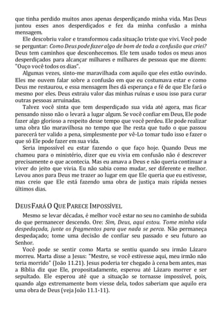 que tinha perdido muitos anos apenas desperdiçando minha vida. Mas Deus
juntou esses anos desperdiçados e fez da minha confusão a minha
mensagem.
Ele descobriu valor e transformou cada situação triste que vivi. Você pode
se perguntar: Como Deuspodefazeralgo de bom de toda a confusão que criei?
Deus tem caminhos que desconhecemos. Ele tem usado todos os meus anos
desperdiçados para alcançar milhares e milhares de pessoas que me dizem:
"Ouço você todos os dias".
Algumas vezes, sinto-me maravilhada com aquilo que eles estão ouvindo.
Eles me ouvem falar sobre a confusão em que eu costumava estar e como
Deus me restaurou, e essa mensagem lhes dá esperança e fé de que Ele fará o
mesmo por eles. Deus extraiu valor das minhas ruínas e usou isso para curar
outras pessoas arruinadas.
Talvez você sinta que tem desperdiçado sua vida até agora, mas ficar
pensando nisso não o levará a lugar algum. Se você confiar em Deus, Ele pode
fazer algo glorioso a respeito desse tempo que você perdeu. Ele pode realizar
uma obra tão maravilhosa no tempo que lhe resta que tudo o que passou
parecerá ter valido a pena, simplesmente por vê-Lo tomar tudo isso e fazer o
que só Ele pode fazer em sua vida.
Seria impossível eu estar fazendo o que faço hoje. Quando Deus me
chamou para o ministério, dizer que eu vivia em confusão não é descrever
precisamente o que acontecia. Mas eu amava a Deus e não queria continuar a
viver do jeito que vivia. Eu não sabia como mudar, ser diferente e melhor.
Levou anos para Deus me trazer ao lugar em que Ele queria que eu estivesse,
mas creio que Ele está fazendo uma obra de justiça mais rápida nesses
últimos dias.
DEUSFARÁ O QUE PARECE IMPOSSÍVEL
Mesmo se levar décadas, é melhor você estar no seu no caminho de subida
do que permanecer descendo. Ore: Sim, Deus, aqui estou. Tome minha vida
despedaçada, junte os fragmentos para que nada se perca. Não permaneça
despedaçado; tome uma decisão de confiar seu passado e seu futuro ao
Senhor.
Você pode se sentir como Marta se sentiu quando seu irmão Lázaro
morreu. Marta disse a Jesus: "Mestre, se você estivesse aqui, meu irmão não
teria morrido" (João 11.21). Jesus poderia ter chegado à cena bem antes, mas
a Bíblia diz que Ele, propositadamente, esperou até Lázaro morrer e ser
sepultado. Ele esperou até que a situação se tornasse impossível, pois,
quando algo extremamente bom viesse dela, todos saberiam que aquilo era
uma obra de Deus (veja João 11.1-11).
 
