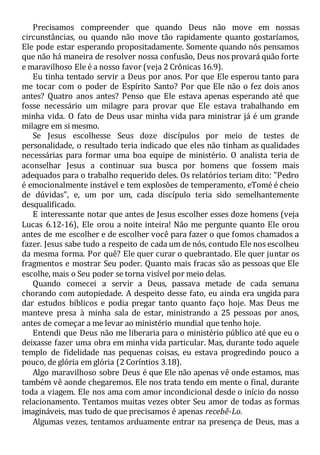 Precisamos compreender que quando Deus não move em nossas
circunstâncias, ou quando não move tão rapidamente quanto gostaríamos,
Ele pode estar esperando propositadamente. Somente quando nós pensamos
que não há maneira de resolver nossa confusão, Deus nos provará quão forte
e maravilhoso Ele é a nosso favor (veja 2 Crônicas 16.9).
Eu tinha tentado servir a Deus por anos. Por que Ele esperou tanto para
me tocar com o poder de Espírito Santo? Por que Ele não o fez dois anos
antes? Quatro anos antes? Penso que Ele estava apenas esperando até que
fosse necessário um milagre para provar que Ele estava trabalhando em
minha vida. O fato de Deus usar minha vida para ministrar já é um grande
milagre em si mesmo.
Se Jesus escolhesse Seus doze discípulos por meio de testes de
personalidade, o resultado teria indicado que eles não tinham as qualidades
necessárias para formar uma boa equipe de ministério. O analista teria de
aconselhar Jesus a continuar sua busca por homens que fossem mais
adequados para o trabalho requerido deles. Os relatórios teriam dito: "Pedro
é emocionalmente instável e tem explosões de temperamento, eTomé é cheio
de dúvidas", e, um por um, cada discípulo teria sido semelhantemente
desqualificado.
E interessante notar que antes de Jesus escolher esses doze homens (veja
Lucas 6.12-16), Ele orou a noite inteira! Não me pergunte quanto Ele orou
antes de me escolher e de escolher você para fazer o que fomos chamados a
fazer. Jesus sabe tudo a respeito de cada um de nós, contudo Ele nos escolheu
da mesma forma. Por quê? Ele quer curar o quebrantado. Ele quer juntar os
fragmentos e mostrar Seu poder. Quanto mais fracas são as pessoas que Ele
escolhe, mais o Seu poder se torna visível por meio delas.
Quando comecei a servir a Deus, passava metade de cada semana
chorando com autopiedade. A despeito desse fato, eu ainda era ungida para
dar estudos bíblicos e podia pregar tanto quanto faço hoje. Mas Deus me
manteve presa à minha sala de estar, ministrando a 25 pessoas por anos,
antes de começar a me levar ao ministério mundial que tenho hoje.
Entendi que Deus não me liberaria para o ministério público até que eu o
deixasse fazer uma obra em minha vida particular. Mas, durante todo aquele
templo de fidelidade nas pequenas coisas, eu estava progredindo pouco a
pouco, de glória em glória (2 Coríntios 3.18).
Algo maravilhoso sobre Deus é que Ele não apenas vê onde estamos, mas
também vê aonde chegaremos. Ele nos trata tendo em mente o final, durante
toda a viagem. Ele nos ama com amor incondicional desde o início do nosso
relacionamento. Tentamos muitas vezes obter Seu amor de todas as formas
imagináveis, mas tudo de que precisamos é apenas recebê-Lo.
Algumas vezes, tentamos arduamente entrar na presença de Deus, mas a
 
