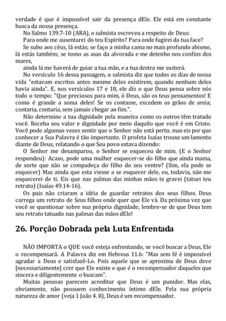 verdade é que é impossível sair da presença dEle. Ele está em constante
busca da nossa presença.
No Salmo 139.7-10 (ARA), o salmista escreveu a respeito de Deus:
Para onde me ausentarei do teu Espírito? Para onde fugirei da tua face?
Se subo aos céus, lá estás; se faço a minha cama no mais profundo abismo,
lá estás também; se tomo as asas da alvorada e me detenho nos confins dos
mares,
ainda lá me haverá de guiar a tua mão, e a tua destra me susterá.
No versículo 16 dessa passagem, o salmista diz que todos os dias de nossa
vida "estavam escritos antes mesmo deles existirem, quando nenhum deles
havia ainda". E, nos versículos 17 e 18, ele diz o que Deus pensa sobre nós
todo o tempo: "Que preciosos para mim, ó Deus, são os teus pensamentos! E
como é grande a soma deles! Se os contasse, excedem os grãos de areia;
contaria, contaria, sem jamais chegar ao fim.".
Não determine a tua dignidade pela maneira como os outros têm tratado
você. Receba seu valor e dignidade por meio daquilo que você é em Cristo.
Você pode algumas vezes sentir que o Senhor não está perto, mas eis por que
conhecer a Sua Palavra é tão importante. O profeta Isaías trouxe um lamento
diante de Deus, relatando o que Seu povo estava dizendo:
O Senhor me desamparou, o Senhor se esqueceu de mim. (E o Senhor
respondeu): Acaso, pode uma mulher esquecer-se do filho que ainda mama,
de sorte que não se compadeça do filho do seu ventre? (Sim, ela pode se
esquecer) Mas ainda que esta viesse a se esquecer dele, eu, todavia, não me
esquecerei de ti. Eis que nas palmas das minhas mãos te gravei (tatuei teu
retrato) (Isaías 49.14-16).
Os pais não criaram a idéia de guardar retratos dos seus filhos. Deus
carrega um retrato de Seus filhos onde quer que Ele vá. Da próxima vez que
você se questionar sobre sua própria dignidade, lembre-se de que Deus tem
seu retrato tatuado nas palmas das mãos dEle!
26. Porção Dobrada pela Luta Enfrentada
NÃO IMPORTA o QUE você esteja enfrentando, se você buscar a Deus, Ele
o recompensará. A Palavra diz em Hebreus 11.6: "Mas sem fé é impossível
agradar a Deus e satisfazê-Lo. Pois aquele que se aproxima de Deus deve
[necessariamente] crer que Ele existe e que é o recompensador daqueles que
sincera e diligentemente o buscam".
Muitas pessoas parecem acreditar que Deus é um punidor. Mas elas,
obviamente, não possuem conhecimento íntimo dEle. Pela sua própria
natureza de amor (veja 1 João 4. 8), Deus é um recompensador.
 